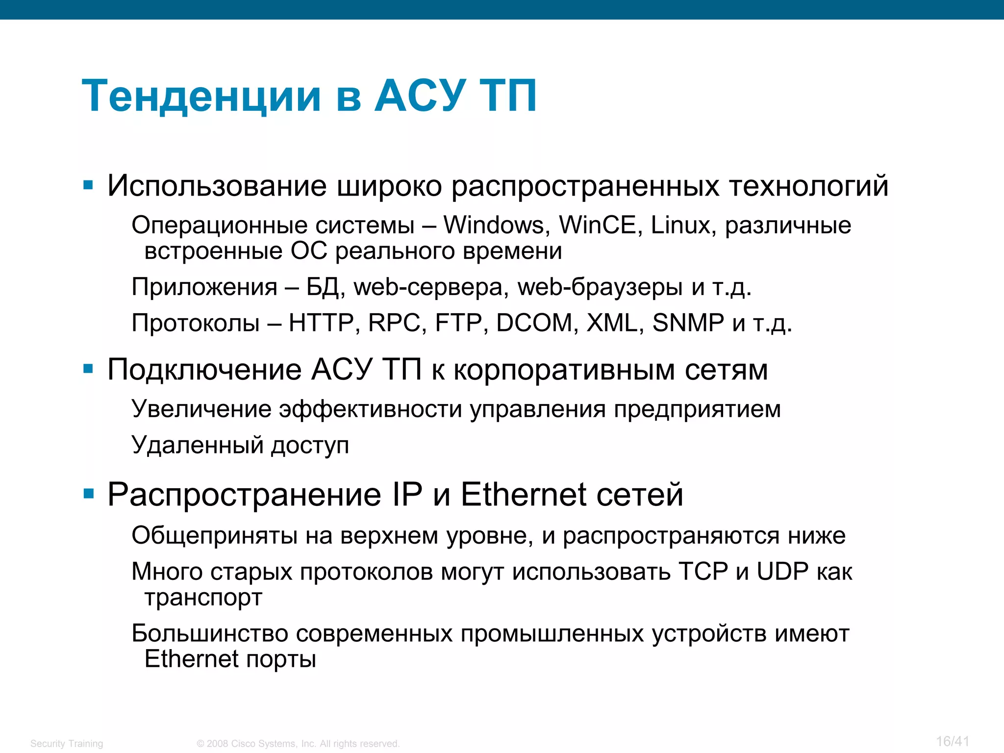 Тенденции в АСУ ТП
            Использование широко распространенных технологий
                    Операционные системы – Windows, WinCE, Linux, различные
                     встроенные ОС реального времени
                    Приложения – БД, web-сервера, web-браузеры и т.д.
                    Протоколы – HTTP, RPC, FTP, DCOM, XML, SNMP и т.д.
            Подключение АСУ ТП к корпоративным сетям
                    Увеличение эффективности управления предприятием
                    Удаленный доступ

            Распространение IP и Ethernet сетей
                    Общеприняты на верхнем уровне, и распространяются ниже
                    Много старых протоколов могут использовать TCP и UDP как
                     транспорт
                    Большинство современных промышленных устройств имеют
                     Ethernet порты


Security Training        © 2008 Cisco Systems, Inc. All rights reserved.       16/41
 