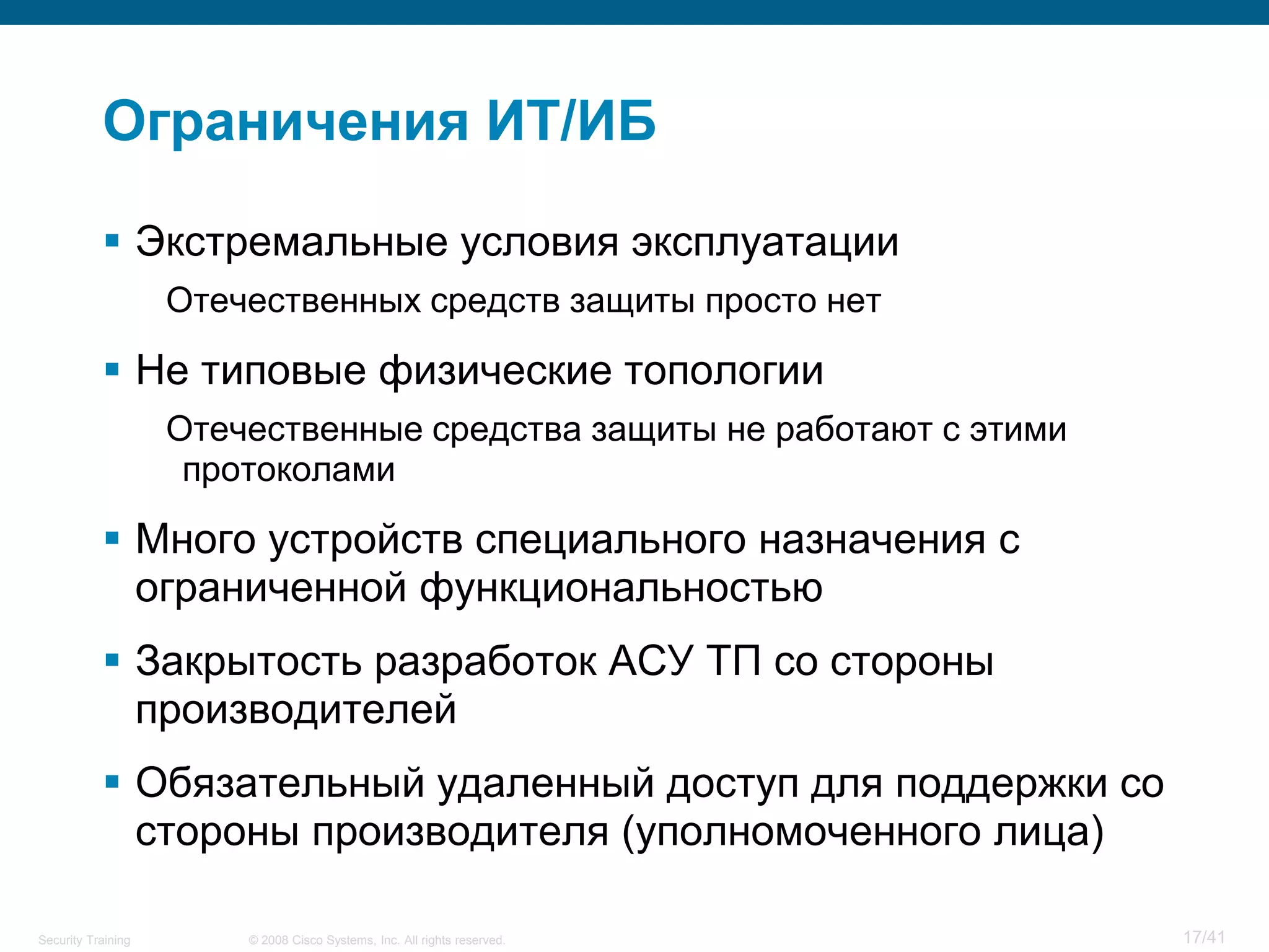 Ограничения ИТ/ИБ

            Экстремальные условия эксплуатации
                    Отечественных средств защиты просто нет

            Не типовые физические топологии
                    Отечественные средства защиты не работают с этими
                     протоколами

            Много устройств специального назначения с
             ограниченной функциональностью
            Закрытость разработок АСУ ТП со стороны
             производителей
            Обязательный удаленный доступ для поддержки со
             стороны производителя (уполномоченного лица)

Security Training       © 2008 Cisco Systems, Inc. All rights reserved.   17/41
 