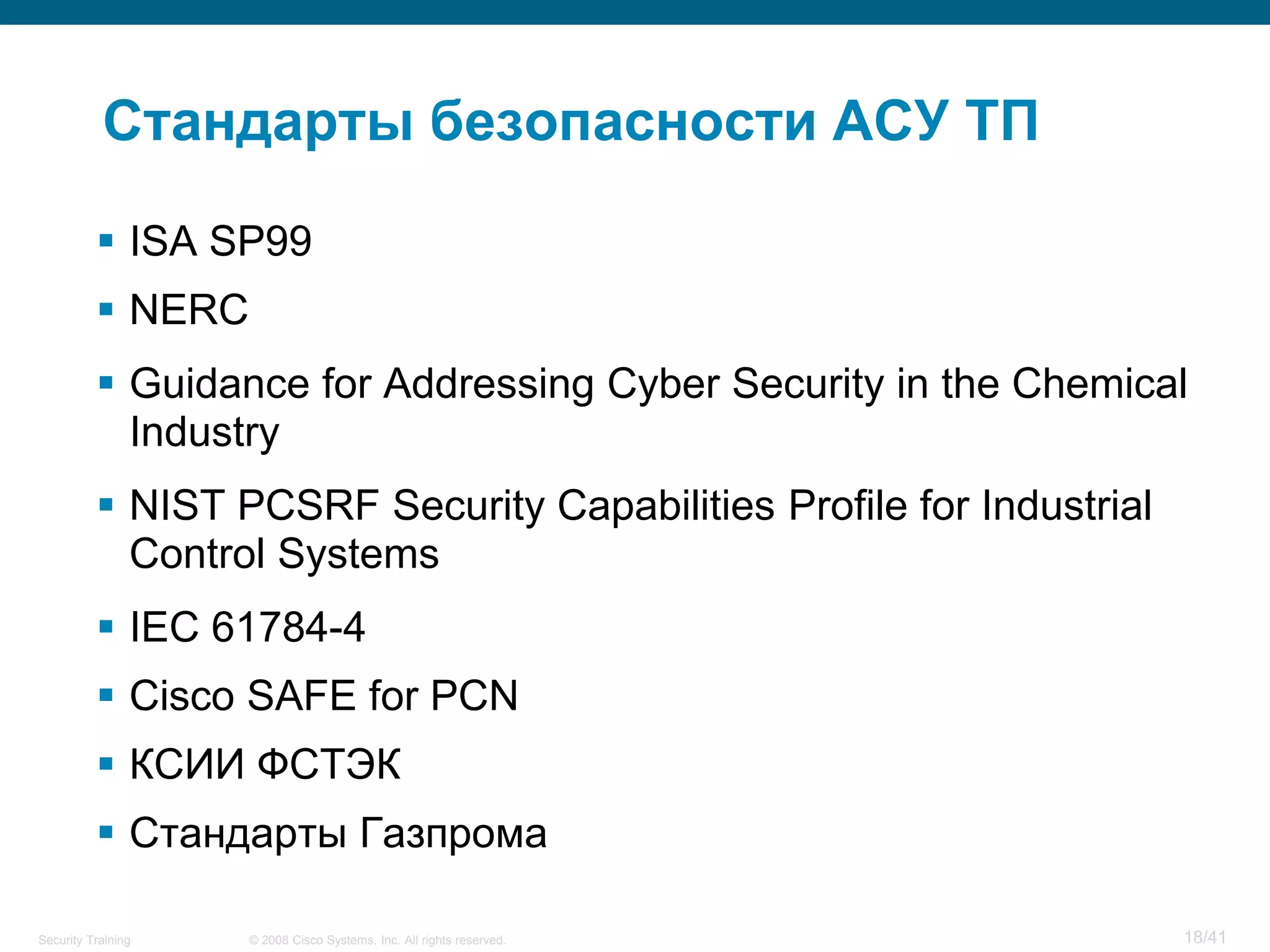 Стандарты безопасности АСУ ТП

           ISA SP99
           NERC
           Guidance for Addressing Cyber Security in the Chemical
            Industry
           NIST PCSRF Security Capabilities Profile for Industrial
            Control Systems
           IEC 61784-4
           Cisco SAFE for PCN
           КСИИ ФСТЭК
           Стандарты Газпрома

Security Training   © 2008 Cisco Systems, Inc. All rights reserved.   18/41
 