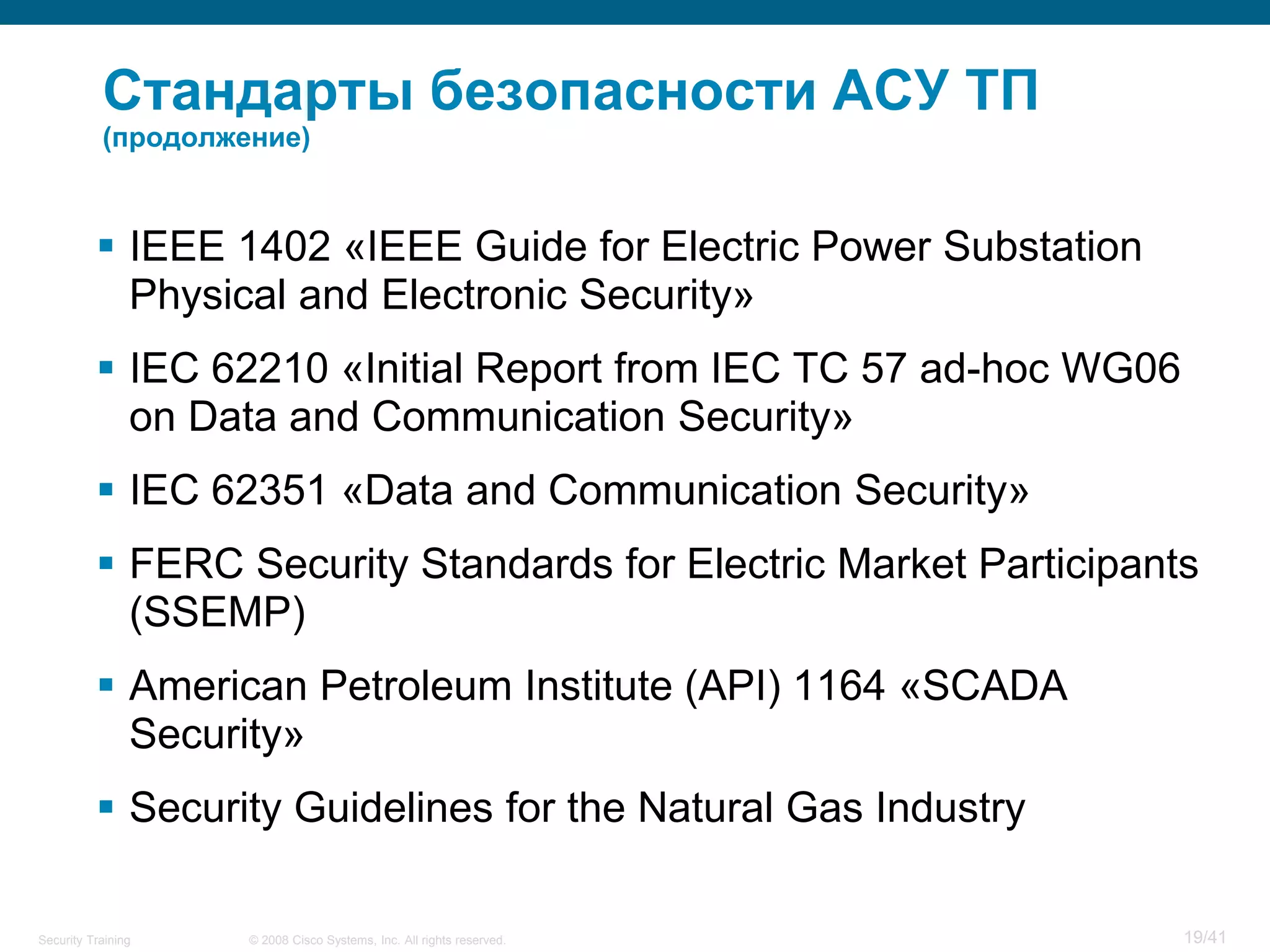 Стандарты безопасности АСУ ТП
           (продолжение)



           IEEE 1402 «IEEE Guide for Electric Power Substation
            Physical and Electronic Security»
           IEC 62210 «Initial Report from IEC TC 57 ad-hoc WG06
            on Data and Communication Security»
           IEC 62351 «Data and Communication Security»
           FERC Security Standards for Electric Market Participants
            (SSEMP)
           American Petroleum Institute (API) 1164 «SCADA
            Security»
           Security Guidelines for the Natural Gas Industry

Security Training   © 2008 Cisco Systems, Inc. All rights reserved.   19/41
 