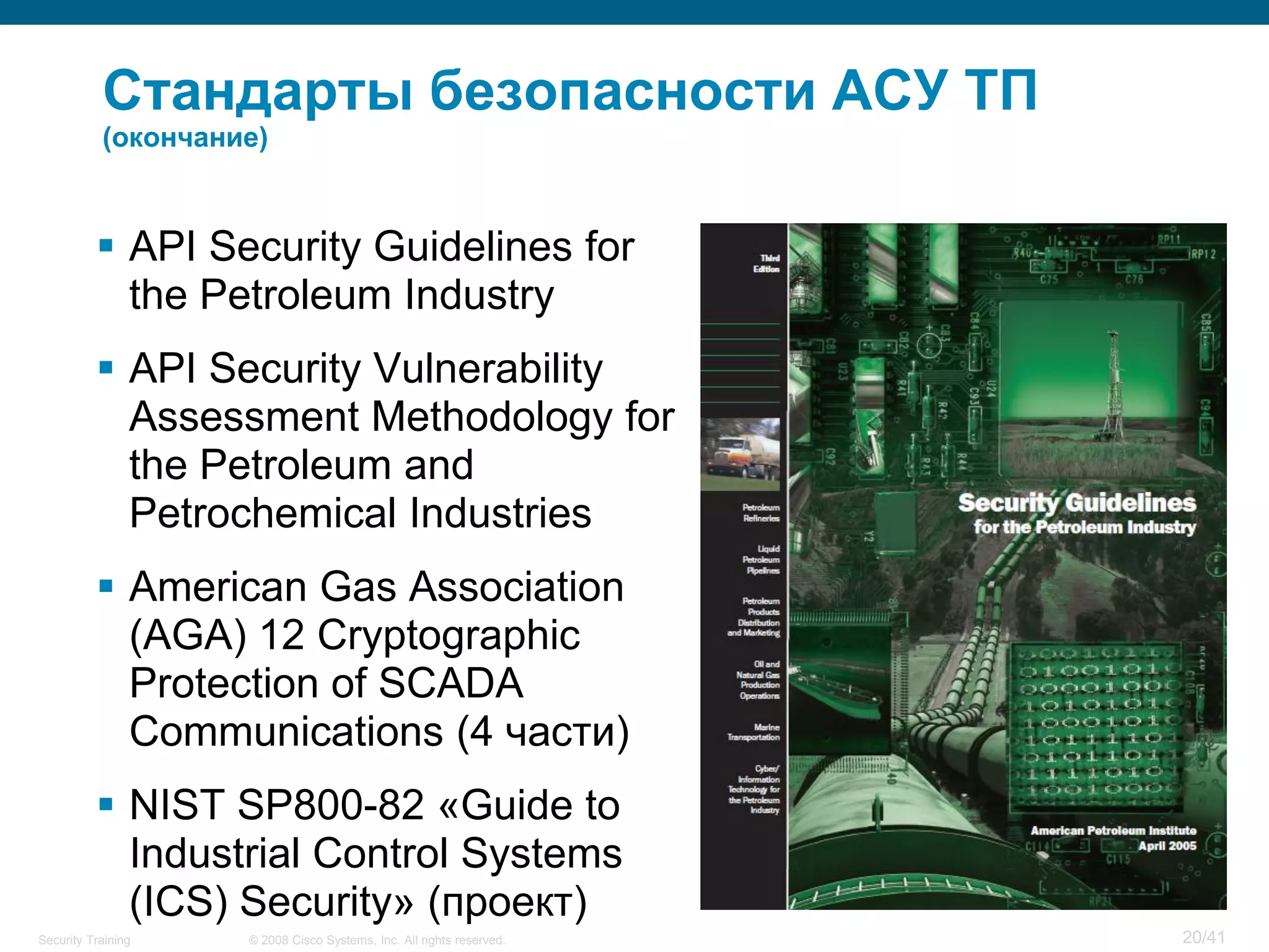Стандарты безопасности АСУ ТП
           (окончание)



           API Security Guidelines for
            the Petroleum Industry
           API Security Vulnerability
            Assessment Methodology for
            the Petroleum and
            Petrochemical Industries
           American Gas Association
            (AGA) 12 Cryptographic
            Protection of SCADA
            Communications (4 части)
           NIST SP800-82 «Guide to
            Industrial Control Systems
            (ICS) Security» (проект)
Security Training   © 2008 Cisco Systems, Inc. All rights reserved.   20/41
 