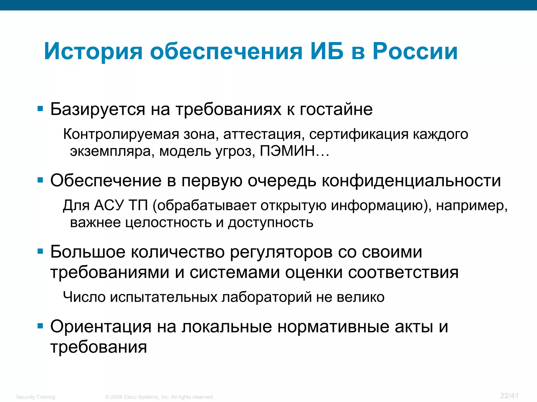 История обеспечения ИБ в России

         Базируется на требованиях к гостайне
                    Контролируемая зона, аттестация, сертификация каждого
                     экземпляра, модель угроз, ПЭМИН…

         Обеспечение в первую очередь конфиденциальности
                    Для АСУ ТП (обрабатывает открытую информацию), например,
                     важнее целостность и доступность

         Большое количество регуляторов со своими
          требованиями и системами оценки соответствия
                    Число испытательных лабораторий не велико

         Ориентация на локальные нормативные акты и
          требования

Security Training        © 2008 Cisco Systems, Inc. All rights reserved.    22/41
 