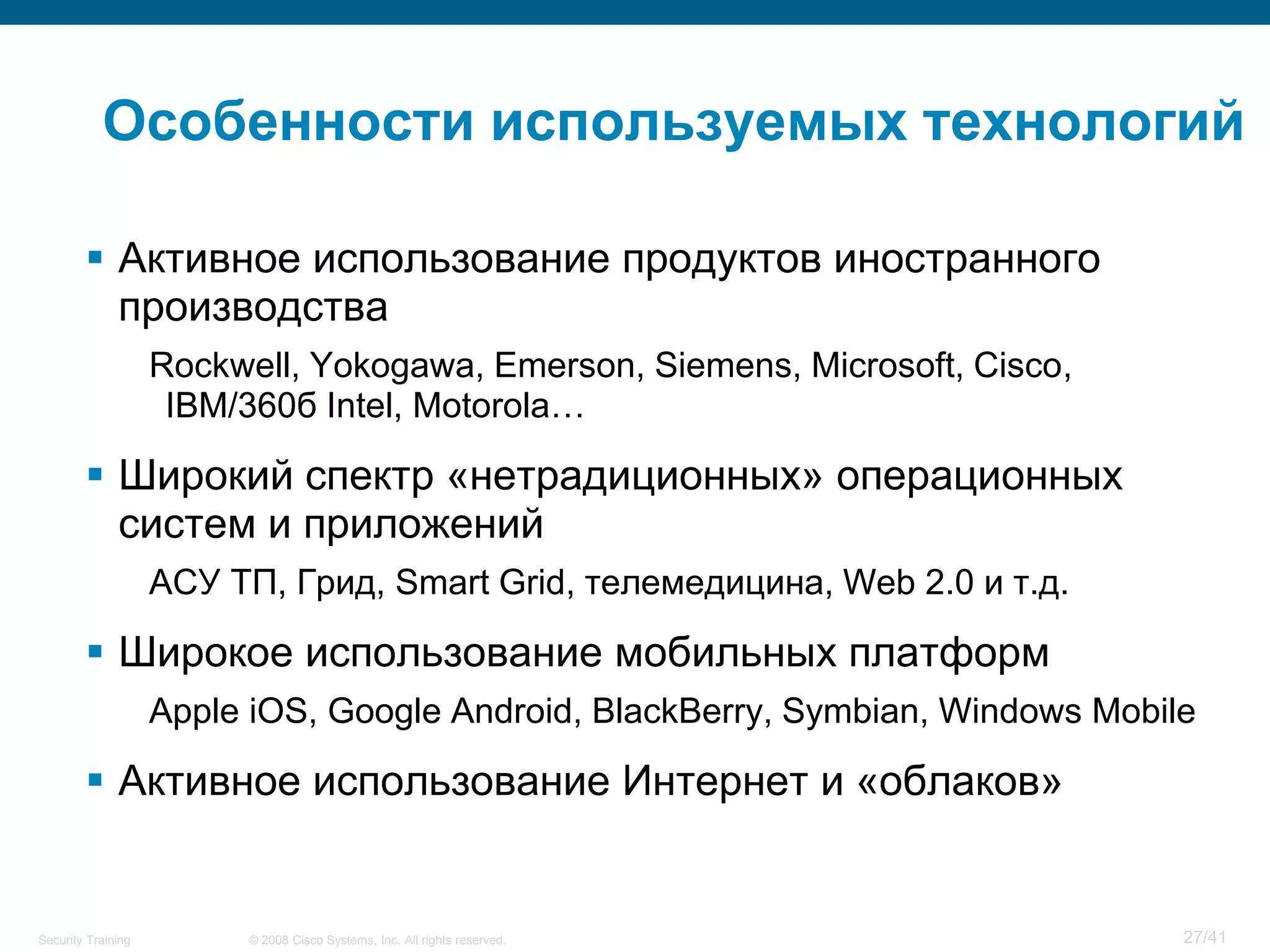 Особенности используемых технологий

         Активное использование продуктов иностранного
          производства
                    Rockwell, Yokogawa, Emerson, Siemens, Microsoft, Cisco,
                     IBM/360б Intel, Motorola…

         Широкий спектр «нетрадиционных» операционных
          систем и приложений
                    АСУ ТП, Грид, Smart Grid, телемедицина, Web 2.0 и т.д.

         Широкое использование мобильных платформ
                    Apple iOS, Google Android, BlackBerry, Symbian, Windows Mobile

         Активное использование Интернет и «облаков»


Security Training        © 2008 Cisco Systems, Inc. All rights reserved.         27/41
 