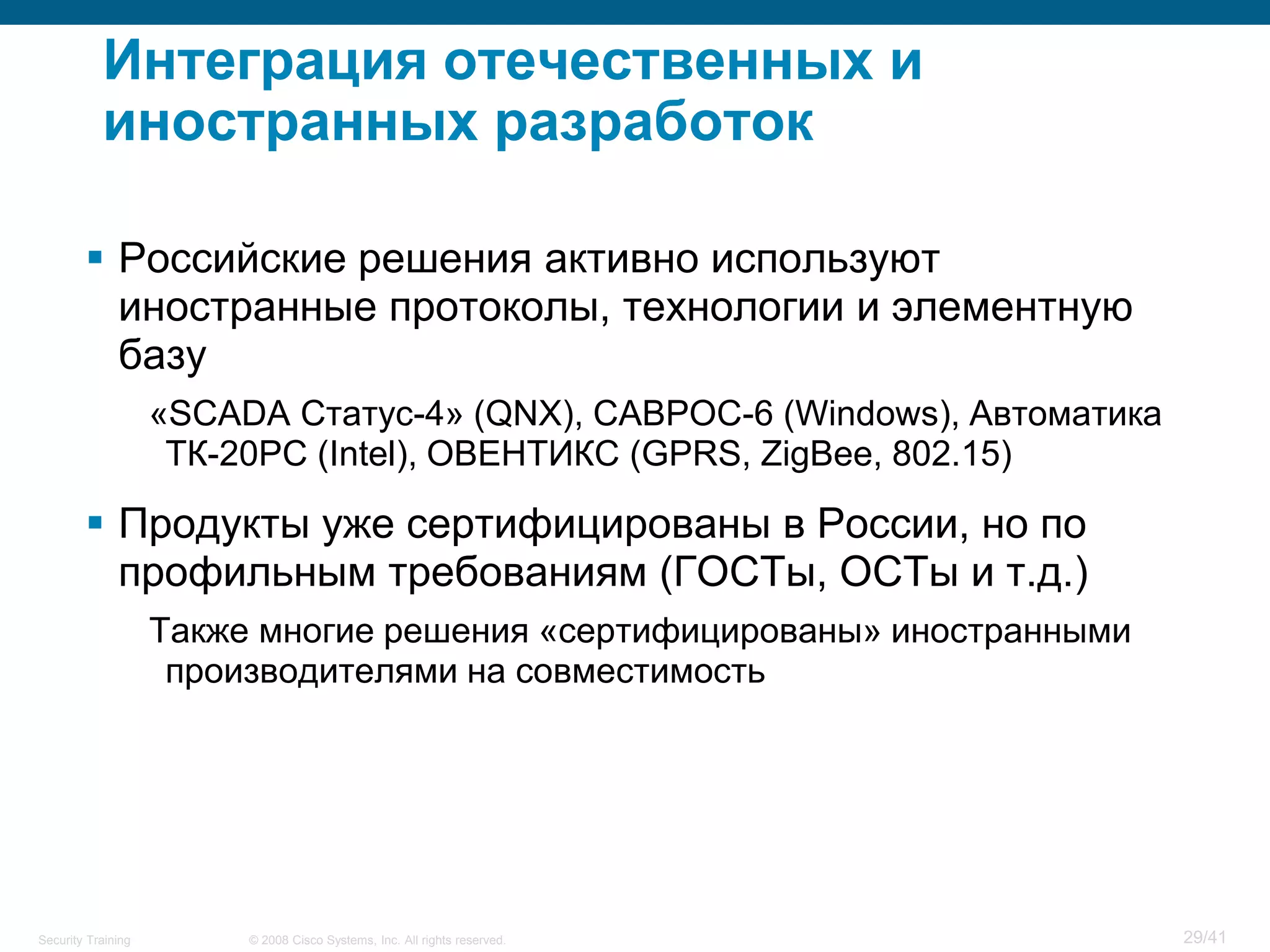Интеграция отечественных и
           иностранных разработок

         Российские решения активно используют
          иностранные протоколы, технологии и элементную
          базу
                    «SCADA Статус-4» (QNX), САВРОС-6 (Windows), Автоматика
                     ТК-20РС (Intel), ОВЕНТИКС (GPRS, ZigBee, 802.15)

         Продукты уже сертифицированы в России, но по
          профильным требованиям (ГОСТы, ОСТы и т.д.)
                    Также многие решения «сертифицированы» иностранными
                     производителями на совместимость




Security Training        © 2008 Cisco Systems, Inc. All rights reserved.     29/41
 