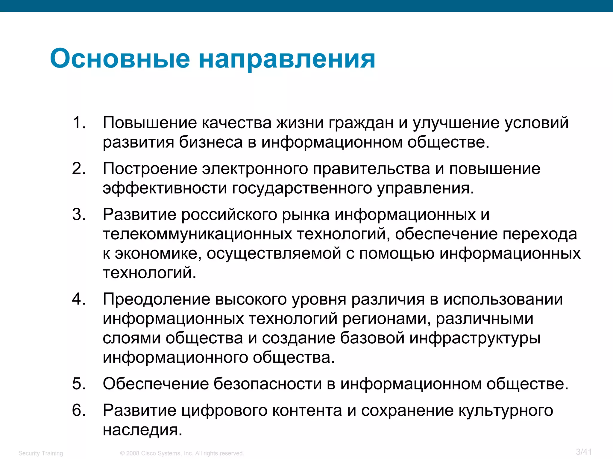 Основные направления

                    1. Повышение качества жизни граждан и улучшение условий
                       развития бизнеса в информационном обществе.
                    2. Построение электронного правительства и повышение
                       эффективности государственного управления.
                    3. Развитие российского рынка информационных и
                       телекоммуникационных технологий, обеспечение перехода
                       к экономике, осуществляемой с помощью информационных
                       технологий.
                    4. Преодоление высокого уровня различия в использовании
                       информационных технологий регионами, различными
                       слоями общества и создание базовой инфраструктуры
                       информационного общества.
                    5. Обеспечение безопасности в информационном обществе.
                    6. Развитие цифрового контента и сохранение культурного
                       наследия.
Security Training        © 2008 Cisco Systems, Inc. All rights reserved.      3/41
 