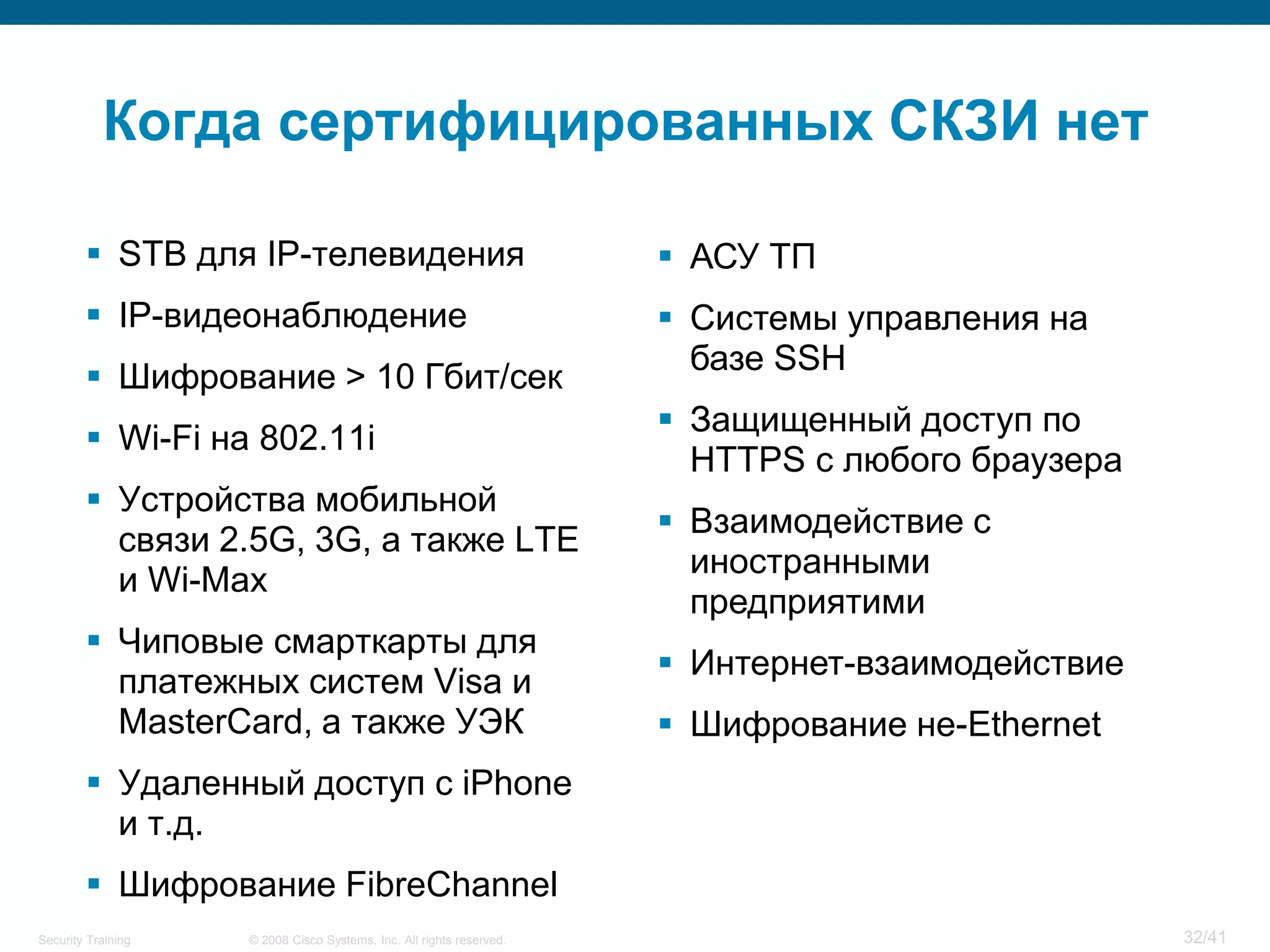 Когда сертифицированных СКЗИ нет

         STB для IP-телевидения                                       АСУ ТП
         IP-видеонаблюдение                                           Системы управления на
                                                                        базе SSH
         Шифрование > 10 Гбит/сек
                                                                       Защищенный доступ по
         Wi-Fi на 802.11i
                                                                        HTTPS с любого браузера
         Устройства мобильной
                                                                       Взаимодействие с
          связи 2.5G, 3G, а также LTE
                                                                        иностранными
          и Wi-Max
                                                                        предприятими
         Чиповые смарткарты для
                                                                       Интернет-взаимодействие
          платежных систем Visa и
          MasterCard, а также УЭК                                      Шифрование не-Ethernet
         Удаленный доступ с iPhone
          и т.д.
         Шифрование FibreChannel
Security Training   © 2008 Cisco Systems, Inc. All rights reserved.                               32/41
 