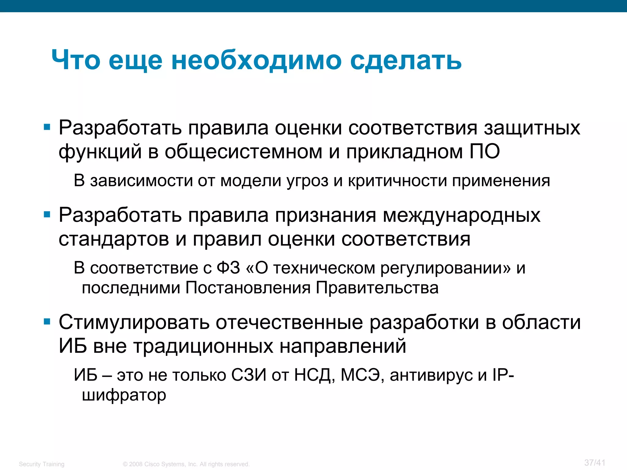 Что еще необходимо сделать

         Разработать правила оценки соответствия защитных
          функций в общесистемном и прикладном ПО
                    В зависимости от модели угроз и критичности применения

         Разработать правила признания международных
          стандартов и правил оценки соответствия
                    В соответствие с ФЗ «О техническом регулировании» и
                     последними Постановления Правительства

         Стимулировать отечественные разработки в области
          ИБ вне традиционных направлений
                    ИБ – это не только СЗИ от НСД, МСЭ, антивирус и IP-
                     шифратор


Security Training        © 2008 Cisco Systems, Inc. All rights reserved.     37/41
 