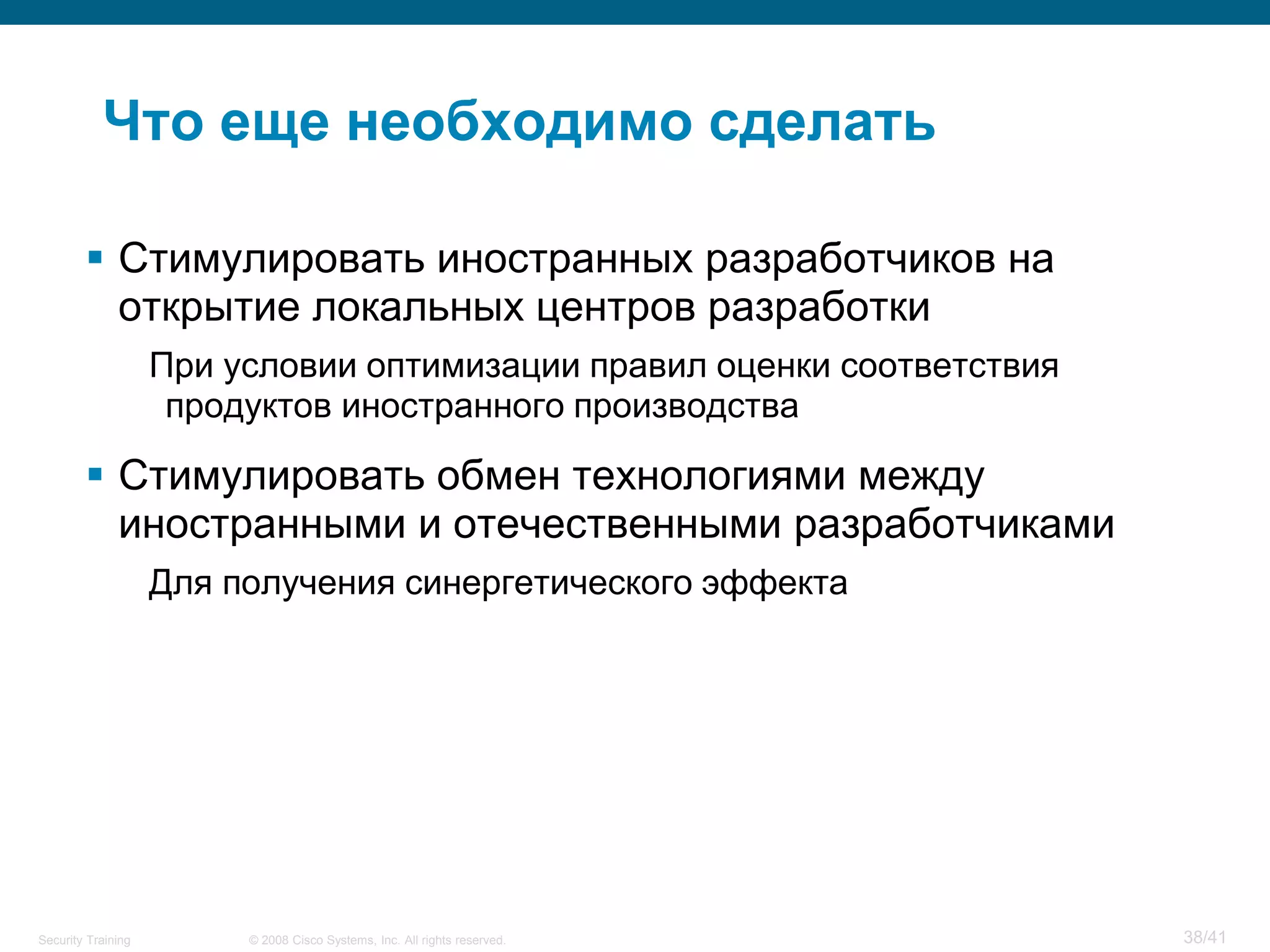 Что еще необходимо сделать

         Стимулировать иностранных разработчиков на
          открытие локальных центров разработки
                    При условии оптимизации правил оценки соответствия
                     продуктов иностранного производства

         Стимулировать обмен технологиями между
          иностранными и отечественными разработчиками
                    Для получения синергетического эффекта




Security Training        © 2008 Cisco Systems, Inc. All rights reserved.   38/41
 