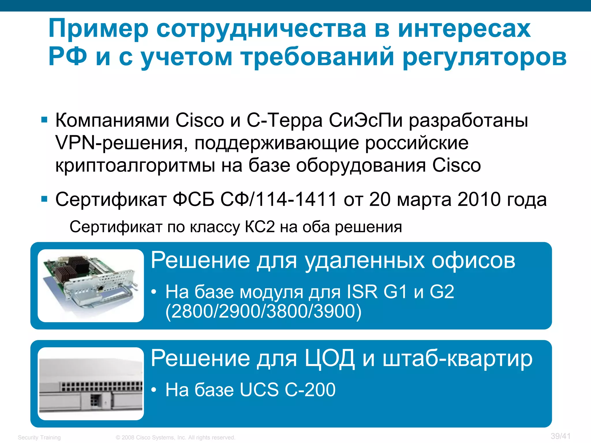 Пример сотрудничества в интересах
           РФ и с учетом требований регуляторов

         Компаниями Cisco и С-Терра СиЭсПи разработаны
          VPN-решения, поддерживающие российские
          криптоалгоритмы на базе оборудования Cisco
         Сертификат ФСБ СФ/114-1411 от 20 марта 2010 года
                    Сертификат по классу КС2 на оба решения

                                      Решение для удаленных офисов
                                      • На базе модуля для ISR G1 и G2
                                        (2800/2900/3800/3900)

                                      Решение для ЦОД и штаб-квартир
                                      • На базе UCS C-200

Security Training        © 2008 Cisco Systems, Inc. All rights reserved.   39/41
 