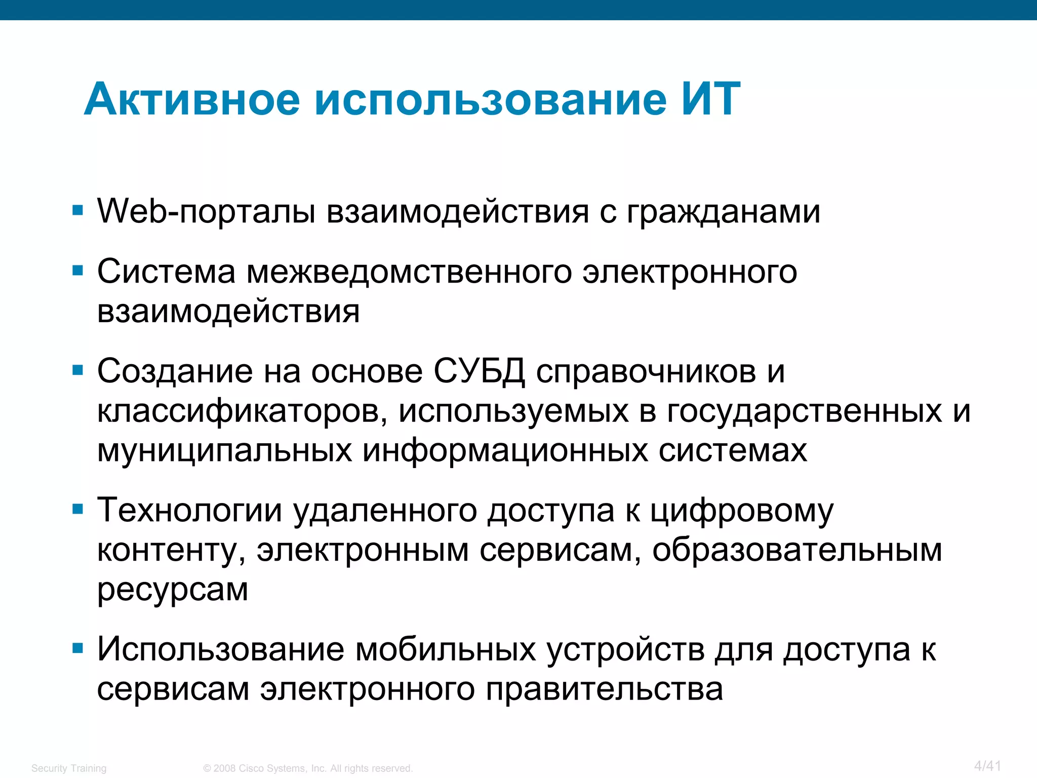 Активное использование ИТ

         Web-порталы взаимодействия с гражданами
         Система межведомственного электронного
          взаимодействия
         Создание на основе СУБД справочников и
          классификаторов, используемых в государственных и
          муниципальных информационных системах
         Технологии удаленного доступа к цифровому
          контенту, электронным сервисам, образовательным
          ресурсам
         Использование мобильных устройств для доступа к
          сервисам электронного правительства

Security Training   © 2008 Cisco Systems, Inc. All rights reserved.   4/41
 