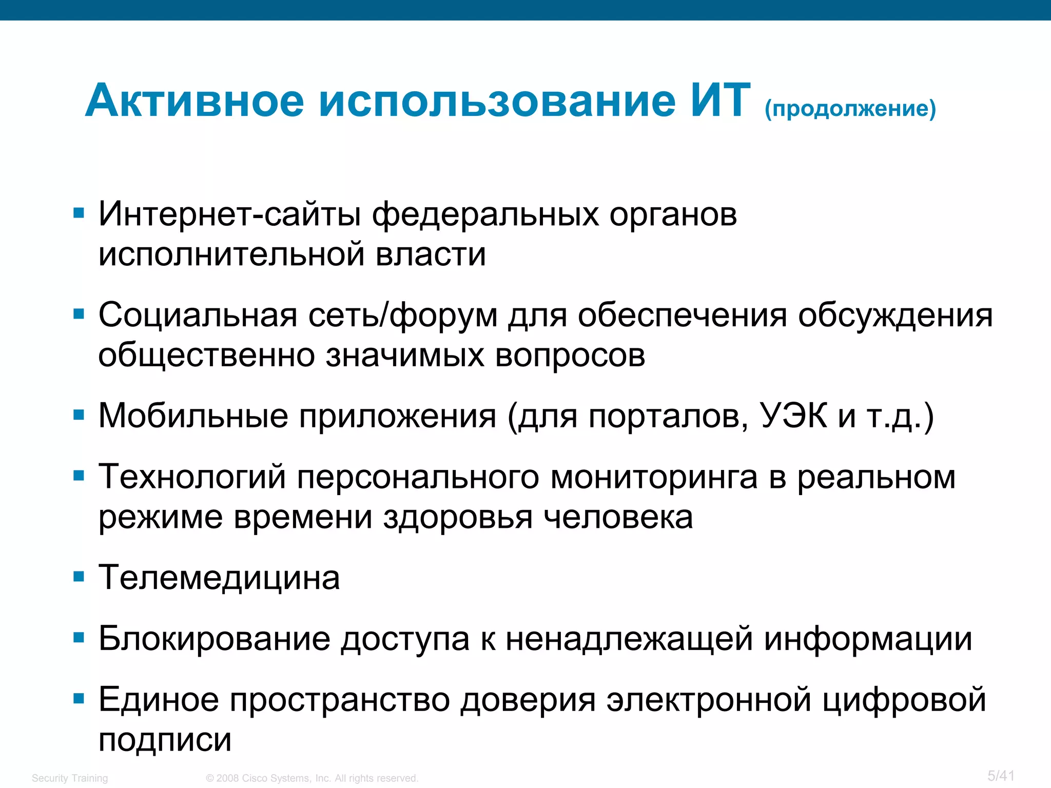 Активное использование ИТ (продолжение)

         Интернет-сайты федеральных органов
          исполнительной власти
         Социальная сеть/форум для обеспечения обсуждения
          общественно значимых вопросов
         Мобильные приложения (для порталов, УЭК и т.д.)
         Технологий персонального мониторинга в реальном
          режиме времени здоровья человека
         Телемедицина
         Блокирование доступа к ненадлежащей информации
         Единое пространство доверия электронной цифровой
          подписи
Security Training   © 2008 Cisco Systems, Inc. All rights reserved.   5/41
 
