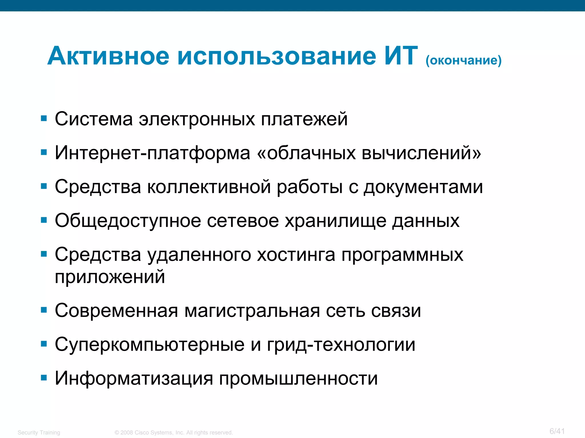 Активное использование ИТ (окончание)

         Система электронных платежей
         Интернет-платформа «облачных вычислений»
         Средства коллективной работы с документами
         Общедоступное сетевое хранилище данных
         Средства удаленного хостинга программных
          приложений
         Современная магистральная сеть связи
         Суперкомпьютерные и грид-технологии
         Информатизация промышленности

Security Training   © 2008 Cisco Systems, Inc. All rights reserved.   6/41
 