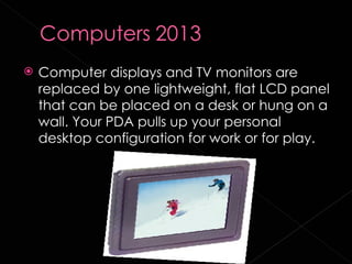    Computer displays and TV monitors are
    replaced by one lightweight, flat LCD panel
    that can be placed on a desk or hung on a
    wall. Your PDA pulls up your personal
    desktop configuration for work or for play.
 