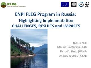 ENPI FLEG Program in Russia: Highlighting Implementation  CHALLENGES, RESULTS and IMPACTS  Russia PСT: Marina Smetanina (WB) Elena Kulikova (WWF) Andrey Zaytsev (IUCN) 