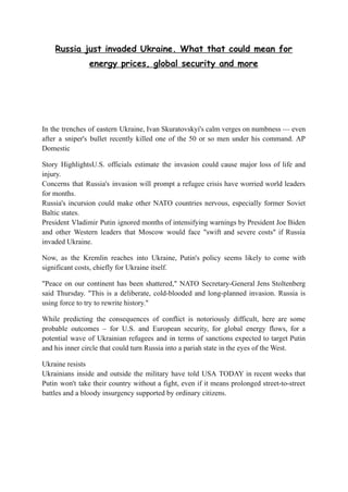 Russia just invaded Ukraine. What that could mean for
energy prices, global security and more
In the trenches of eastern Ukraine, Ivan Skuratovskyi's calm verges on numbness — even
after a sniper's bullet recently killed one of the 50 or so men under his command. AP
Domestic
Story HighlightsU.S. officials estimate the invasion could cause major loss of life and
injury.
Concerns that Russia's invasion will prompt a refugee crisis have worried world leaders
for months.
Russia's incursion could make other NATO countries nervous, especially former Soviet
Baltic states.
President Vladimir Putin ignored months of intensifying warnings by President Joe Biden
and other Western leaders that Moscow would face "swift and severe costs" if Russia
invaded Ukraine.
Now, as the Kremlin reaches into Ukraine, Putin's policy seems likely to come with
significant costs, chiefly for Ukraine itself.
"Peace on our continent has been shattered," NATO Secretary-General Jens Stoltenberg
said Thursday. "This is a deliberate, cold-blooded and long-planned invasion. Russia is
using force to try to rewrite history."
While predicting the consequences of conflict is notoriously difficult, here are some
probable outcomes – for U.S. and European security, for global energy flows, for a
potential wave of Ukrainian refugees and in terms of sanctions expected to target Putin
and his inner circle that could turn Russia into a pariah state in the eyes of the West.
Ukraine resists
Ukrainians inside and outside the military have told USA TODAY in recent weeks that
Putin won't take their country without a fight, even if it means prolonged street-to-street
battles and a bloody insurgency supported by ordinary citizens.
 