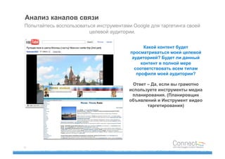Анализ каналов связи
Попытайтесь воспользоваться инструментами Google для таргетинга своей
                         целевой аудитории.


                                               Какой контент будет
                                         просматриваться моей целевой
                                          аудиторией? Будет ли данный
                                              контент в полной мере
                                           соответствовать всем типам
                                            профиля моей аудитории?

                                          Ответ – Да, если вы грамотно
                                         используете инструменты медиа
                                          планирования. (Планировщик
                                         объявлений и Инструмент видео
                                                таргетирования)




16
 