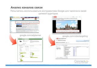 Анализ каналов связи
Попытайтесь воспользоваться инструментами Google для таргетинга своей
                         целевой аудитории.



     Здесь могла быть ваша реклама




                                          Здесь могла быть ваша реклама


         google.com/adplanner                    google.com/videotargeting




17
 