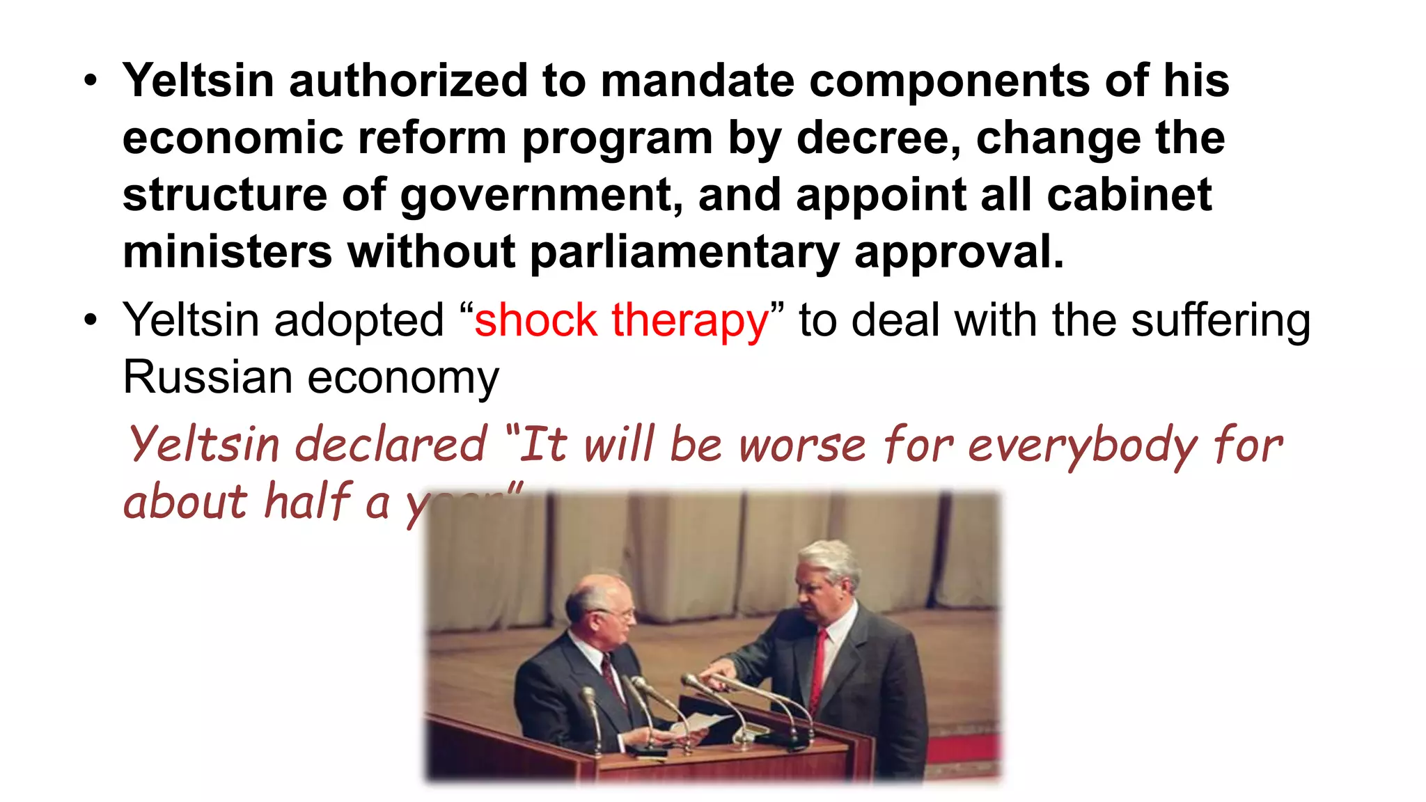• Yeltsin authorized to mandate components of his
economic reform program by decree, change the
structure of government, and appoint all cabinet
ministers without parliamentary approval.
• Yeltsin adopted “shock therapy” to deal with the suffering
Russian economy
Yeltsin declared “It will be worse for everybody for
about half a year”
 