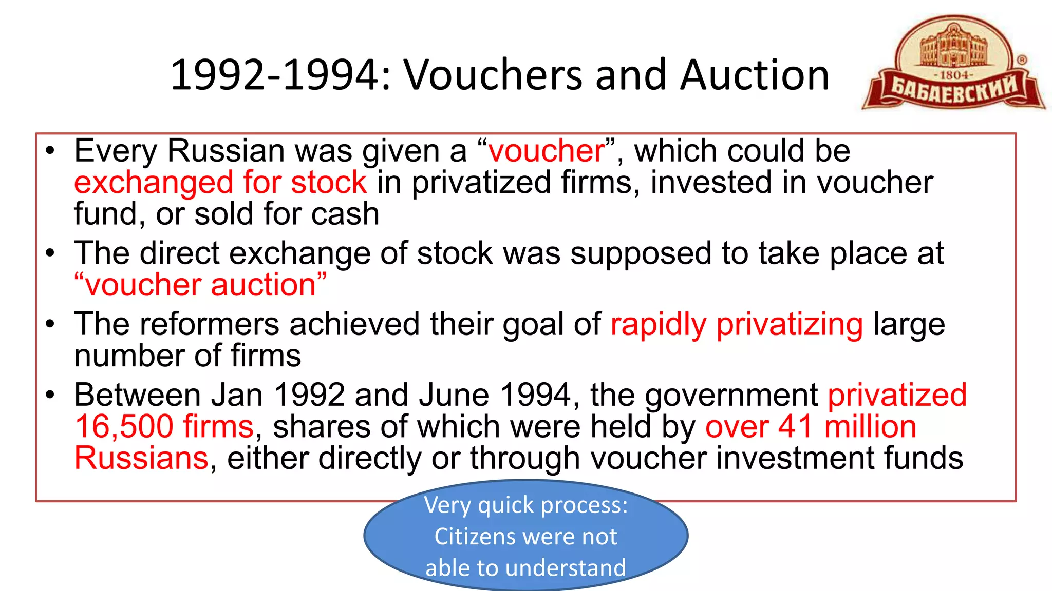 1992-1994: Vouchers and Auction
• Every Russian was given a “voucher”, which could be
exchanged for stock in privatized firms, invested in voucher
fund, or sold for cash
• The direct exchange of stock was supposed to take place at
“voucher auction”
• The reformers achieved their goal of rapidly privatizing large
number of firms
• Between Jan 1992 and June 1994, the government privatized
16,500 firms, shares of which were held by over 41 million
Russians, either directly or through voucher investment funds
Very quick process:
Citizens were not
able to understand
 