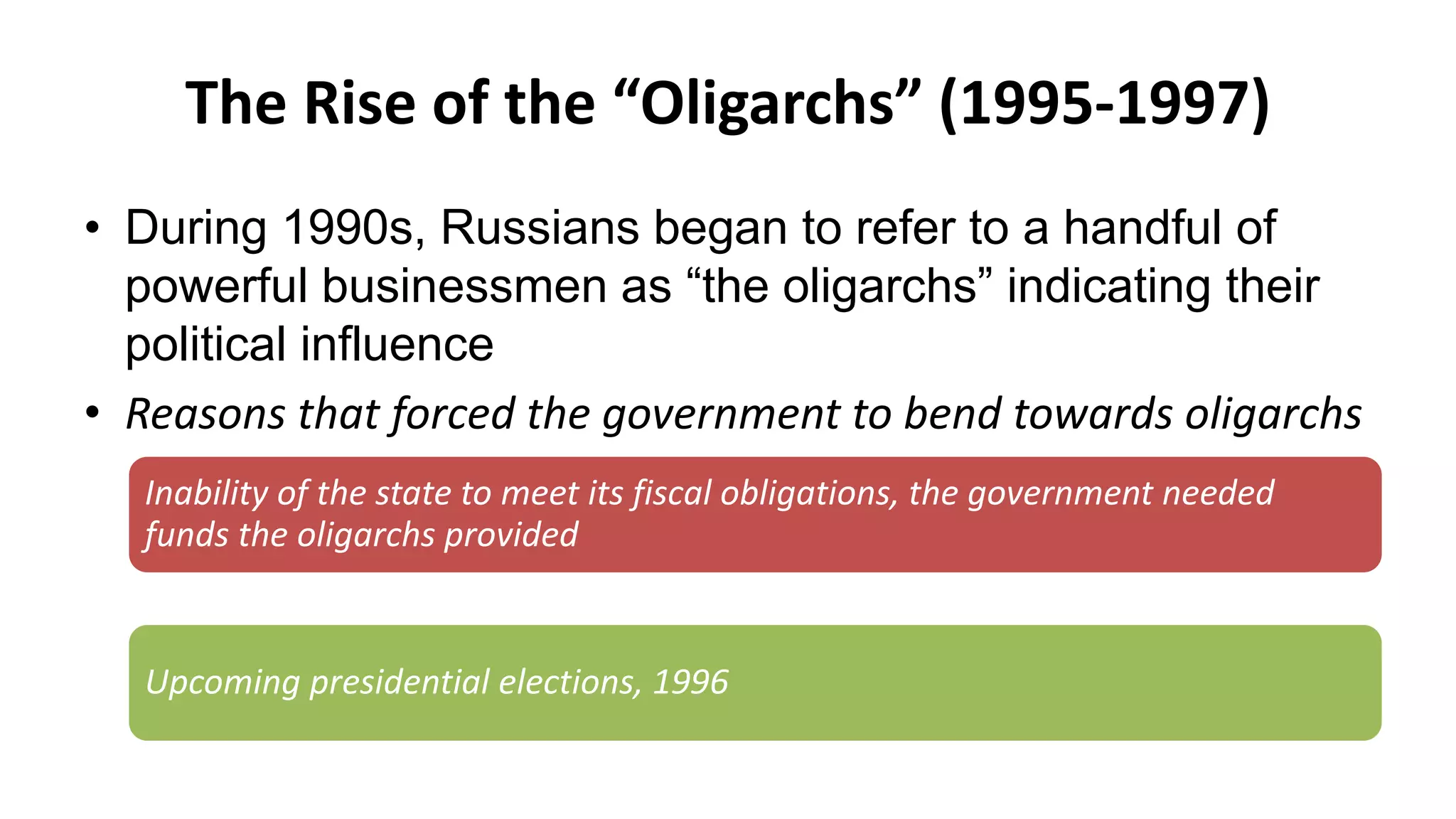 The Rise of the “Oligarchs” (1995-1997)
• During 1990s, Russians began to refer to a handful of
powerful businessmen as “the oligarchs” indicating their
political influence
• Reasons that forced the government to bend towards oligarchs
Inability of the state to meet its fiscal obligations, the government needed
funds the oligarchs provided
Upcoming presidential elections, 1996
 