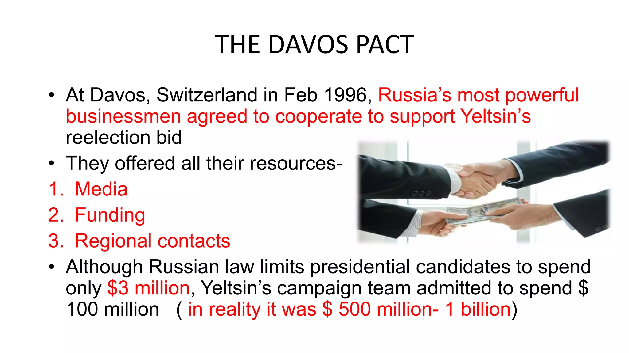THE DAVOS PACT
• At Davos, Switzerland in Feb 1996, Russia’s most powerful
businessmen agreed to cooperate to support Yeltsin’s
reelection bid
• They offered all their resources-
1. Media
2. Funding
3. Regional contacts
• Although Russian law limits presidential candidates to spend
only $3 million, Yeltsin’s campaign team admitted to spend $
100 million ( in reality it was $ 500 million- 1 billion)
 