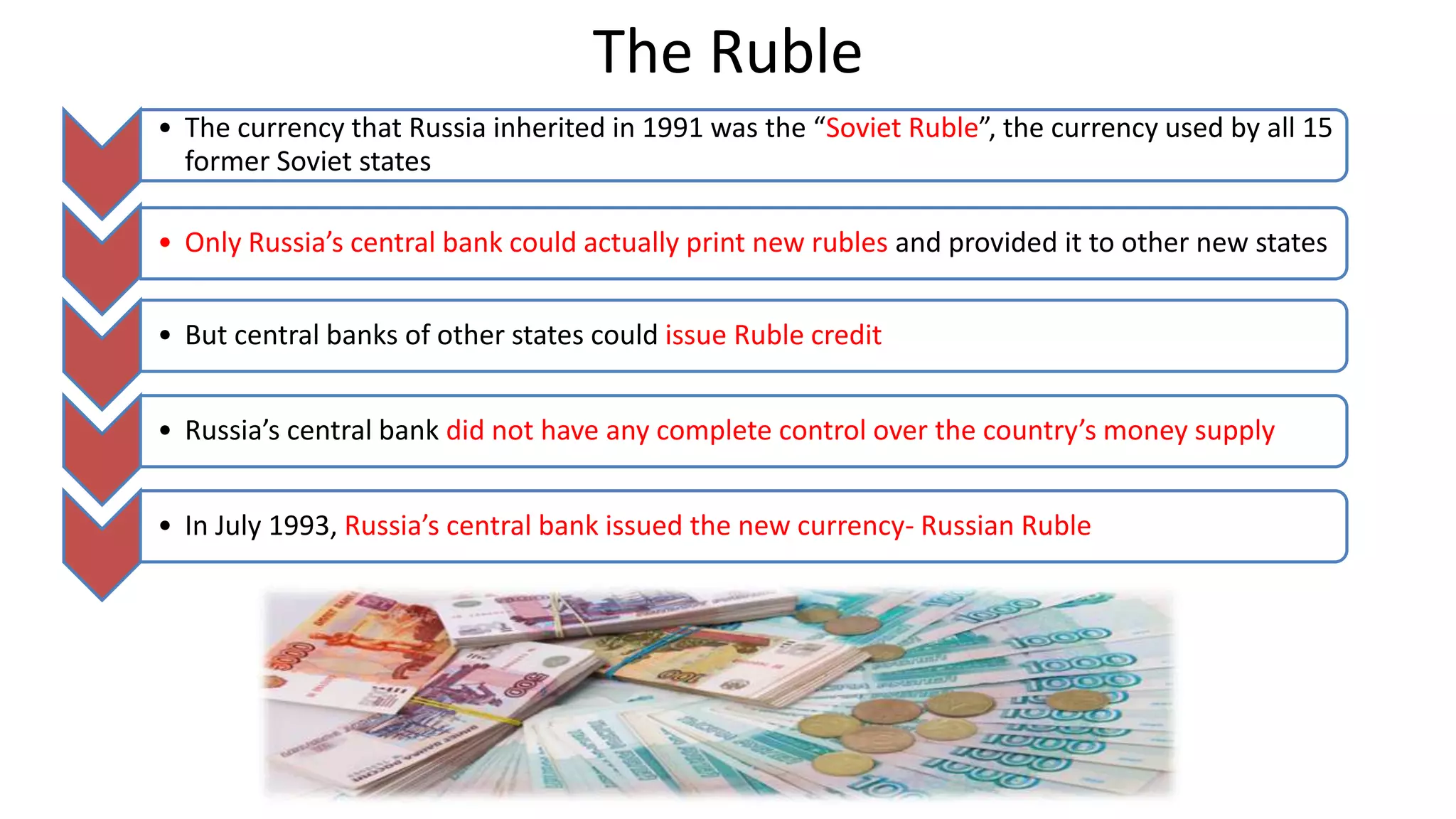 The Ruble
• The currency that Russia inherited in 1991 was the “Soviet Ruble”, the currency used by all 15
former Soviet states
• Only Russia’s central bank could actually print new rubles and provided it to other new states
• But central banks of other states could issue Ruble credit
• Russia’s central bank did not have any complete control over the country’s money supply
• In July 1993, Russia’s central bank issued the new currency- Russian Ruble
 