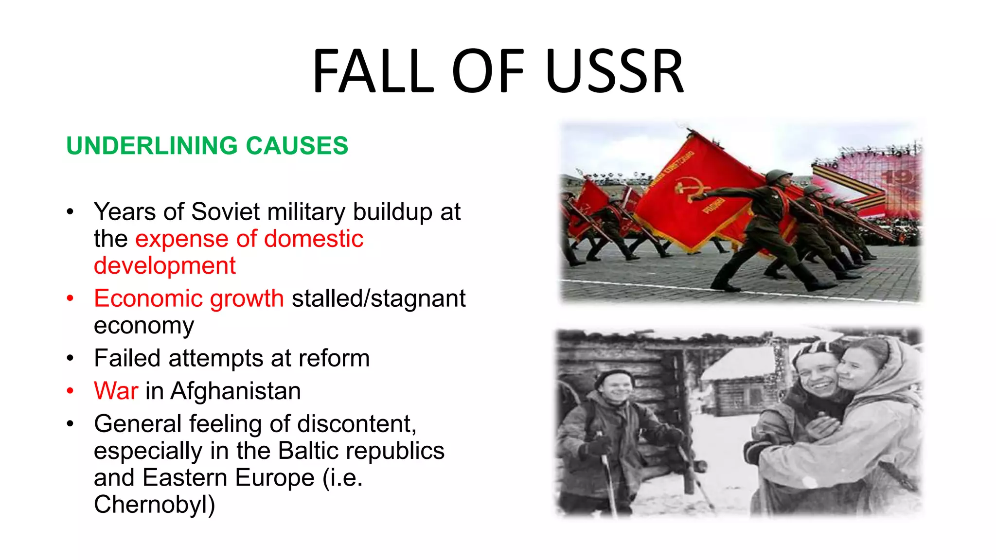 FALL OF USSR
UNDERLINING CAUSES
• Years of Soviet military buildup at
the expense of domestic
development
• Economic growth stalled/stagnant
economy
• Failed attempts at reform
• War in Afghanistan
• General feeling of discontent,
especially in the Baltic republics
and Eastern Europe (i.e.
Chernobyl)
 