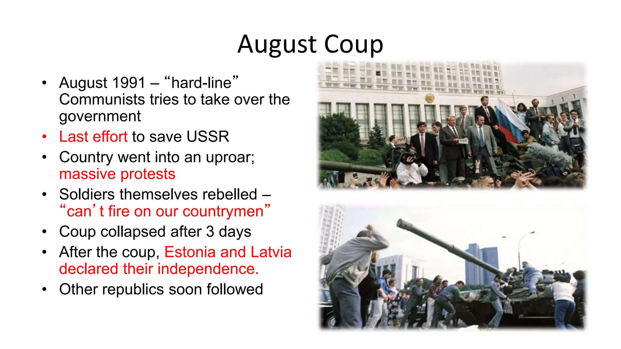 August Coup
• August 1991 – “hard-line”
Communists tries to take over the
government
• Last effort to save USSR
• Country went into an uproar;
massive protests
• Soldiers themselves rebelled –
“can’t fire on our countrymen”
• Coup collapsed after 3 days
• After the coup, Estonia and Latvia
declared their independence.
• Other republics soon followed
 