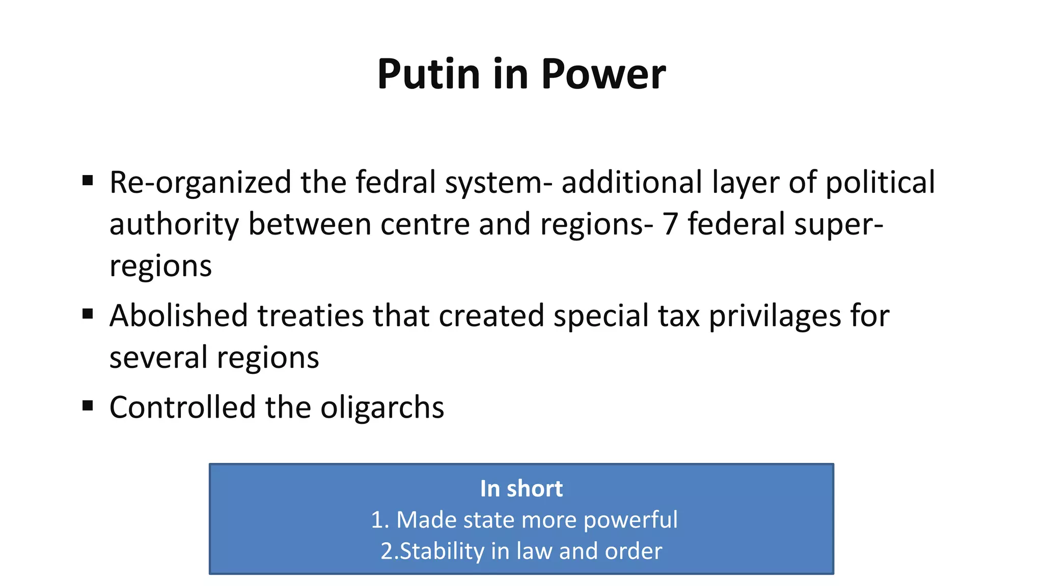 Putin in Power
 Re-organized the fedral system- additional layer of political
authority between centre and regions- 7 federal super-
regions
 Abolished treaties that created special tax privilages for
several regions
 Controlled the oligarchs
In short
1. Made state more powerful
2.Stability in law and order
 