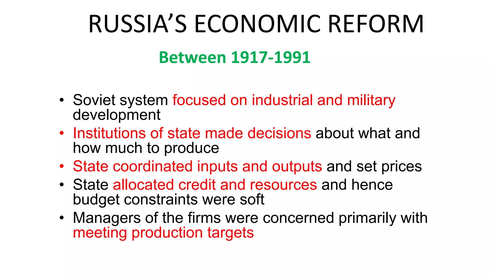 RUSSIA’S ECONOMIC REFORM
• Soviet system focused on industrial and military
development
• Institutions of state made decisions about what and
how much to produce
• State coordinated inputs and outputs and set prices
• State allocated credit and resources and hence
budget constraints were soft
• Managers of the firms were concerned primarily with
meeting production targets
Between 1917-1991
 