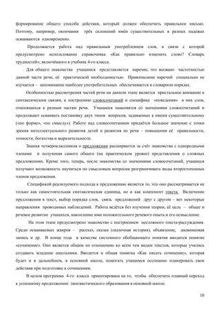 формирование общего способа действия, который должен обеспечить правильное письмо.
Поэтому, например, окончания      трёх склонений имён существительных в разных падежах
осваиваются одновременно.
     Продолжается работа над правильным употреблением слов, в связи с которой
предусмотрено   использование    справочника      «Как   правильно   изменить   слово?   Словарь
трудностей», включённого в учебник 4-го класса.
     Для общего знакомства учащимся представляется наречие, что вызвано частотностью
данной части речи, её практической необходимостью. Правописание наречий специально не
изучается – запоминание наиболее употребительных обеспечивается в словарном порядке.
     Особенностью рассмотрения частей речи на данном этапе является пристальное внимание к
синтаксическим связям, к построению словосочетаний и специфике «поведения» в них слов,
относящихся к разным частям речи.        Учащиеся знакомятся со значениями словосочетаний и
продолжают осваивать постановку двух типов вопросов, задаваемых к имени существительному
(«по форме», «по смыслу»). Работе над словосочетанием придаётся большое значение с точки
зрения интеллектуального развития детей и развития их речи – повышения её правильности,
точности, богатства и выразительности.
     Знания четвероклассников о предложении расширяются за счёт знакомства с однородными
членами   и получения самого общего (на практическом уровне) представления о сложных
предложениях. Кроме того, теперь, после знакомства со значениями словосочетаний, учащиеся
получают возможность научиться по смысловым вопросам разграничивать виды второстепенных
членов предложения.
     Спецификой реализуемого подхода к предложению является то, что оно рассматривается не
только как самостоятельная синтаксическая единица, но и как компонент текста. Включение
предложения в текст, выбор порядка слов, связь предложений друг с другом – вот некоторые
направления проводимых наблюдений. Работа ведётся без изучения теории, её цель – общее и
речевое развитие учащихся, накопление ими положительного речевого опыта и его осмысление.
      На этом этапе предусмотрено знакомство с построением несложного текста-рассуждения.
Среди осваиваемых жанров –      рассказ, сказка (сказочная история), объявление,    дневниковая
запись и др. В конце года в качестве системного обобщающего понятия вводится понятие
«сочинение». Оно является общим по отношению ко всем тем видам текстов, которые учились
создавать младшие школьники. Вводится и общая памятка «Как писать сочинение», которая
будет и в дальнейшем, в основной школе, помогать учащимся осознанно планировать свои
действия при подготовке к сочинениям.
     В целом программа 4-го класса ориентирована на то, чтобы обеспечить плавный переход
к успешному продолжению лингвистического образования в основной школе.

                                                                                              10
 