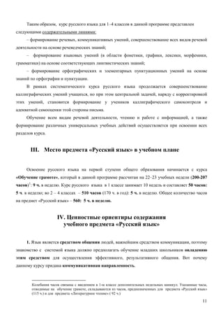 Таким образом, курс русского языка для 1–4 классов в данной программе представлен
следующими содержательными линиями:
     – формирование речевых, коммуникативных умений, совершенствование всех видов речевой
деятельности на основе речеведческих знаний;
     – формирование языковых умений (в области фонетики, графики, лексики, морфемики,
грамматики) на основе соответствующих лингвистических знаний;
     – формирование орфографических и элементарных пунктуационных умений на основе
знаний по орфографии и пунктуации.
     В рамках систематического курса русского языка продолжается совершенствование
каллиграфических умений учащихся, но при этом центральной задачей, наряду с корректировкой
этих умений, становится формирование у учеников каллиграфического самоконтроля и
адекватной самооценки этой стороны письма.
     Обучение всем видам речевой деятельности, чтению и работе с информацией, а также
формирование различных универсальных учебных действий осуществляется при освоении всех
разделов курса.


       III. Место предмета «Русский язык» в учебном плане


     Освоение русского языка на первой ступени общего образования начинается с курса
«Обучение грамоте», который в данной программе рассчитан на 22–23 учебных недели (200-207
часов) 1: 9 ч. в неделю. Курс русского языка в 1 классе занимает 10 недель и составляет 50 часов:
5 ч. в неделю; во 2 – 4 классах – 510 часов (170 ч. в год): 5 ч. в неделю. Общее количество часов
на предмет «Русский язык» – 560: 5 ч. в неделю.


                      IV. Ценностные ориентиры содержания
                        учебного предмета «Русский язык»

     1. Язык является средством общения людей, важнейшим средством коммуникации, поэтому
знакомство с системой языка должно предполагать обучение младших школьников овладению
этим средством для осуществления эффективного, результативного общения. Вот почему
данному курсу придана коммуникативная направленность.



        Колебания часов связаны с введением в 1-м классе дополнительных недельных каникул. Указанные часы,
        отводимые на обучение грамоте, складываются из часов, предназначенных для предмета «Русский язык»
        (115 ч.) и для предмета «Литературное чтение» ( 92 ч.)

                                                                                                       11
 