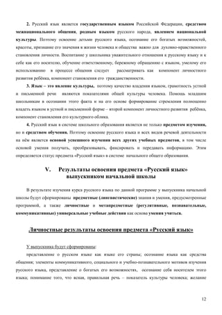 2. Русский язык является государственным языком Российской Федерации, средством
межнационального общения, родным языком русского народа, явлением национальной
культуры. Поэтому освоение детьми русского языка, осознание его богатых возможностей,
красоты, признание его значения в жизни человека и общества важно для духовно-нравственного
становления личности. Воспитание у школьника уважительного отношения к русскому языку и к
себе как его носителю, обучение ответственному, бережному обращению с языком, умелому его
использованию   в процессе общения следует       рассматривать как   компонент личностного
развития ребёнка, компонент становления его гражданственности.
     3. Язык – это явление культуры, поэтому качество владения языком, грамотность устной
и письменной речи     являются показателями общей культуры человека. Помощь младшим
школьникам в осознании этого факта и на его основе формирование стремления полноценно
владеть языком в устной и письменной форме – второй компонент личностного развития ребёнка,
компонент становления его культурного облика.
     4. Русский язык в системе школьного образования является не только предметом изучения,
но и средством обучения. Поэтому освоение русского языка и всех видов речевой деятельности
на нём является основой успешного изучения всех других учебных предметов, в том числе
основой умения получать, преобразовывать, фиксировать и передавать информацию. Этим
определяется статус предмета «Русский язык» в системе начального общего образования.


              V.    Результаты освоения предмета «Русский язык»
                       выпускником начальной школы

     В результате изучения курса русского языка по данной программе у выпускника начальной
школы будут сформированы предметные (лингвистические) знания и умения, предусмотренные
программой, а также личностные и метапредметные (регулятивные, познавательные,
коммуникативные) универсальные учебные действия как основа умения учиться.


      Личностные результаты освоения предмета «Русский язык»

     У выпускника будут сформированы:
     представление о русском языке как языке его страны; осознание языка как средства
общения; элементы коммуникативного, социального и учебно-познавательного мотивов изучения
русского языка, представление о богатых его возможностях, осознание себя носителем этого
языка; понимание того, что ясная, правильная речь – показатель культуры человека; желание



                                                                                        12
 