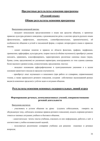 Предметные результаты освоения программы
                                    «Русский язык»
                   Общие результаты освоения программы


     Выпускники начальной школы:
     – овладеют начальными представлениями о языке как средстве общения, о принятых
правилах культуры речевого поведения, о разновидностях речи, о системе средств русского языка
(фонетических,   графических,   лексических,    словообразовательных,   грамматических),   об
особенностях общения в устной и письменной форме, о нормах литературного языка и правилах
письма;
     – освоят основные понятия и правила из области фонетики, графики, морфемики,
грамматики, орфографии, культуры речи, теории текста (в объёме изученного); приобретут умение
находить, сравнивать, классифицировать, характеризовать различные единицы языка (звуки,
буквы, слова, предложения) по указанным параметрам, конструировать из этих единиц единицы
более высокого уровня (слова, словосочетания, предложения, тексты);
     – овладеют основными орфографическими и пунктуационными умениями и в целом
основами грамотного письма (в пределах изученного);
     – приобретут опыт изучающего и поискового (при работе со словарями, справочниками)
чтения, а также правильного речевого поведения, создания собственных высказываний разных
видов (в освоенных пределах) с учётом задач и ситуации общения.


     Результаты освоения основных содержательных линий курса


    Формирование речевых, коммуникативных умений, совершенствование
                          речевой деятельности
     Выпускник научится:
     – участвовать в устном общении на уроке          (слушать собеседников,    говорить на
обсуждаемую тему, соблюдать основные правила речевого поведения), владеть нормами речевого
этикета в типовых ситуациях учебного и бытового общения;
     – самостоятельно читать тексты учебника, извлекать из них информацию, работать с ней в
соответствии с учебно-познавательной задачей;
     – пользоваться различными словарями учебника для решения           языковых и речевых
вопросов;

                                                                                           16
 