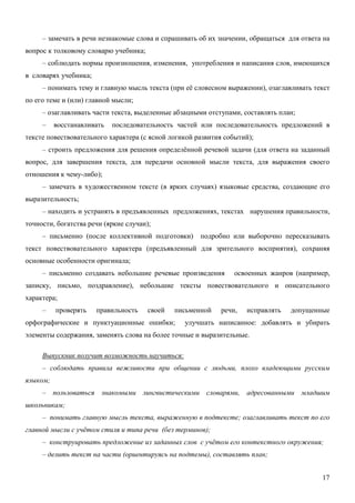 – замечать в речи незнакомые слова и спрашивать об их значении, обращаться для ответа на
вопрос к толковому словарю учебника;
     – соблюдать нормы произношения, изменения, употребления и написания слов, имеющихся
в словарях учебника;
     – понимать тему и главную мысль текста (при её словесном выражении), озаглавливать текст
по его теме и (или) главной мысли;
     – озаглавливать части текста, выделенные абзацными отступами, составлять план;
     –    восстанавливать   последовательность частей или последовательность предложений в
тексте повествовательного характера (с ясной логикой развития событий);
     – строить предложения для решения определённой речевой задачи (для ответа на заданный
вопрос, для завершения текста, для передачи основной мысли текста, для выражения своего
отношения к чему-либо);
     – замечать в художественном тексте (в ярких случаях) языковые средства, создающие его
выразительность;
     – находить и устранять в предъявленных предложениях, текстах нарушения правильности,
точности, богатства речи (яркие случаи);
     – письменно (после коллективной подготовки)      подробно или выборочно пересказывать
текст повествовательного характера (предъявленный для зрительного восприятия), сохраняя
основные особенности оригинала;
     – письменно создавать небольшие речевые произведения        освоенных жанров (например,
записку, письмо, поздравление), небольшие тексты повествовательного и описательного
характера;
     –    проверять    правильность    своей   письменной   речи,   исправлять   допущенные
орфографические и пунктуационные ошибки;         улучшать написанное: добавлять и убирать
элементы содержания, заменять слова на более точные и выразительные.

     Выпускник получит возможность научиться:
     – соблюдать правила вежливости при общении с людьми, плохо владеющими русским
языком;
     – пользоваться знакомыми лингвистическими словарями, адресованными младшим
школьникам;
     – понимать главную мысль текста, выраженную в подтексте; озаглавливать текст по его
главной мысли с учётом стиля и типа речи (без терминов);
     – конструировать предложение из заданных слов с учётом его контекстного окружения;
     – делить текст на части (ориентируясь на подтемы), составлять план;


                                                                                          17
 