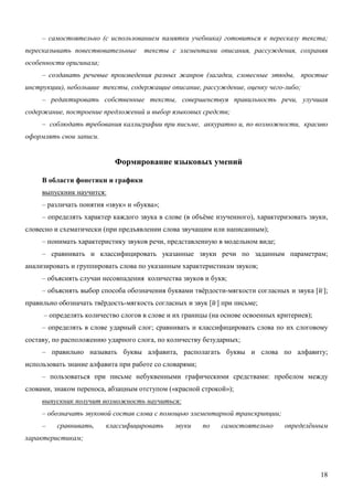 – самостоятельно (с использованием памятки учебника) готовиться к пересказу текста;
пересказывать повествовательные      тексты с элементами описания, рассуждения, сохраняя
особенности оригинала;
     – создавать речевые произведения разных жанров (загадки, словесные этюды, простые
инструкции), небольшие тексты, содержащие описание, рассуждение, оценку чего-либо;
     – редактировать собственные тексты, совершенствуя правильность речи, улучшая
содержание, построение предложений и выбор языковых средств;
     – соблюдать требования каллиграфии при письме, аккуратно и, по возможности, красиво
оформлять свои записи.


                            Формирование языковых умений

     В области фонетики и графики
     выпускник научится:
     – различать понятия «звук» и «буква»;
     – определять характер каждого звука в слове (в объёме изученного), характеризовать звуки,
словесно и схематически (при предъявлении слова звучащим или написанным);
     – понимать характеристику звуков речи, представленную в модельном виде;
     – сравнивать и классифицировать указанные звуки речи по заданным параметрам;
анализировать и группировать слова по указанным характеристикам звуков;
     – объяснять случаи несовпадения количества звуков и букв;
     – объяснять выбор способа обозначения буквами твёрдости-мягкости согласных и звука [й,];
правильно обозначать твёрдость-мягкость согласных и звук [й,] при письме;
     – определять количество слогов в слове и их границы (на основе освоенных критериев);
     – определять в слове ударный слог; сравнивать и классифицировать слова по их слоговому
составу, по расположению ударного слога, по количеству безударных;
     – правильно называть буквы алфавита, располагать буквы и слова по алфавиту;
использовать знание алфавита при работе со словарями;
     – пользоваться при письме небуквенными графическими средствами: пробелом между
словами, знаком переноса, абзацным отступом («красной строкой»);
     выпускник получит возможность научиться:
     – обозначать звуковой состав слова с помощью элементарной транскрипции;
     –    сравнивать,    классифицировать      звуки    по   самостоятельно     определённым
характеристикам;




                                                                                            18
 