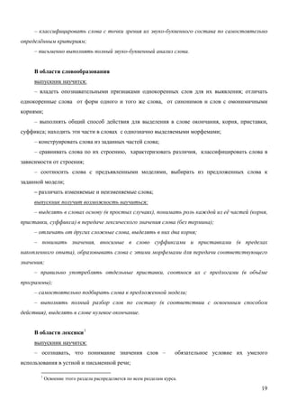 – классифицировать слова с точки зрения их звуко-буквенного состава по самостоятельно
определённым критериям;
     – письменно выполнять полный звуко-буквенный анализ слова.


     В области словообразования
     выпускник научится:
     – владеть опознавательными признаками однокоренных слов для их выявления; отличать
однокоренные слова от форм одного и того же слова, от синонимов и слов с омонимичными
корнями;
     – выполнять общий способ действия для выделения в слове окончания, корня, приставки,
суффикса; находить эти части в словах с однозначно выделяемыми морфемами;
     – конструировать слова из заданных частей слова;
     – сравнивать слова по их строению, характеризовать различия, классифицировать слова в
зависимости от строения;
     – соотносить слова с предъявленными моделями, выбирать из предложенных слова к
заданной модели;
     – различать изменяемые и неизменяемые слова;
     выпускник получит возможность научиться:
     – выделять в словах основу (в простых случаях), понимать роль каждой из её частей (корня,
приставки, суффикса) в передаче лексического значения слова (без термина);
     – отличать от других сложные слова, выделять в них два корня;
     – понимать значения, вносимые в слово суффиксами и приставками (в пределах
накопленного опыта), образовывать слова с этими морфемами для передачи соответствующего
значения;
     – правильно употреблять отдельные приставки, соотнося их с предлогами (в объёме
программы);
     – самостоятельно подбирать слова к предложенной модели;
     – выполнять полный разбор слов по составу (в соответствии с освоенным способом
действия), выделять в слове нулевое окончание.


     В области лексики 1
     выпускник научится:
     – осознавать, что понимание значения слов –                       обязательное условие их умелого
использования в устной и письменной речи;

       1
           Освоение этого раздела распределяется по всем разделам курса.

                                                                                                    19
 