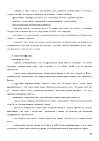 – выявлять в речи (устной и письменной) слова, значения которых требует уточнения;
спрашивать об их значении или обращаться к толковому словарю учебника;
      – распознавать среди предложенных слов синонимы и антонимы (простые случаи);
      – стараться не допускать в письменной речи неоправданных повторов слов;
      выпускник получит возможность научиться:
      – выяснять значения незнакомых слов в доступных источниках (у взрослых, в толковых
словарях для младших школьников); определять значение слова по тексту;
      – наблюдать за использованием синонимов и антонимов в речи; подбирать к предложенным
словам 1–2 синонима, антоним;
      – понимать, что в языке есть слова с одним значением или несколькими, что слова могут
употребляться в прямом или переносном значении; замечать в художественных текстах слова,
употреблённые в переносном значении.


      В области морфологии
      выпускник научится:
      – выявлять принадлежность слова к определенной части речи по комплексу освоенных
признаков, разграничивать слова самостоятельных и служебных частей речи (в пределах
изученного);
      – ставить имена существительные, имена прилагательные и глаголы в начальную форму;
изменять слова в соответствии с их морфологическими особенностями; ставить слова в указанные
формы;
      – определять морфологические признаки слова (род, склонение, число, падеж имени
существительного; род, число, падеж имени прилагательного; время, число, спряжение, лицо или
род   глагола; лицо и число личного местоимения в начальной форме), выполнять для этого
необходимые способы действия;
      – сравнивать, классифицировать предложенные слова по указанным признакам;
      – пользоваться словарями учебника «Какого рода и числа слово?», «Как правильно изменить
слово?» для решения вопросов правильности речи;
      – правильно употреблять в речи имена существительные (в объёме программы), личные
местоимения 3-го лица с предлогами;       использовать личные местоимения для устранения
неоправданных повторов слов;
      – под руководством учителя выявлять роль слов разных частей речи в художественном
тексте;
      – пользоваться словами разных частей речи в собственных высказываниях, в том числе
использовать имена прилагательные, наречия для повышения точности, выразительности речи;

                                                                                           20
 