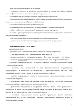 выпускник получит возможность научиться:
     – различать смысловые и падежные вопросы, личные и родовые окончания; понимать
значения форм настоящего, прошедшего, будущего времени;
     – находить в тексте слова по указанным морфологическим признакам;
     – выполнять полный морфологический анализ имён существительных, имён прилагательных,
глаголов на основе освоенного общего способа действия;
     – выделять наречия среди слов других частей речи;
     – соотносить личное местоимение в косвенном падеже с его начальной формой;
     – видеть особенности изменения имён прилагательных на -ий, -ья, -ин;
     –замечать яркие случаи неудачного употребления местоимений, приводящие к неясности
речи, стараться устранять их;
     – пользоваться именами числительными в речи, правильно изменять их;
     – понимать роль предлогов и союзов в речи, значение частицы не при глаголе .


     В области синтаксиса и пунктуации
     выпускник научится:
     – различать слова, словосочетания и предложения по освоенным признакам;
     – ставить от главного слова к зависимому смысловые вопросы;
     – составлять из заданных слов словосочетания с учётом связи «по смыслу» и «по форме»;
         – выделять предложения из потока устной и письменной речи, оформлять их границы;
     – различать понятия «части речи» и «члены предложения», выделять в предложении главные
и второстепенные члены;
     –     различать    виды   предложений   по   цели   (повествовательные,   вопросительные,
побудительные)         и интонации (восклицательные и невосклицательные); находить такие
предложения в тексте; строить разные по цели и интонации предложения;
     – выделять в предложениях главные и второстепенные члены, среди главных различать
подлежащее и сказуемое;
     – устанавливать связи членов предложения, отражать её в схемах; соотносить предложения
со схемами, выбирать предложение, соответствующее схеме;
     – распознавать предложения с однородными членами, строить такие предложения и
использовать их в речи; пользоваться бессоюзной связью, союзами и, а, но; ставить запятые перед
союзами а, но, при бессоюзной связи («при перечислении»);
     –     проводить    синтаксический   анализ   простого   предложения    (ясной   структуры):
характеризовать его по цели, интонации,       наличию второстепенных членов (без деления на
виды), указывать главные;

                                                                                             21
 