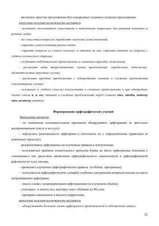 – различать простые предложения (без однородных членов) и сложные предложения;
     выпускник получит возможность научиться
     – осознанно пользоваться смысловыми и падежными вопросами для решения языковых и
речевых задач;
     – по смысловым вопросам определять значения словосочетаний;
     – строить словосочетания разных видов;
     – строить вопросы со словом «почему» и ответы на них; строить ответы на вопросы с
учётом логического ударения;
     – создавать побудительные предложения со значением просьбы, пожелания;
     – различать виды второстепенных членов предложения: определение, дополнение,
обстоятельство (простые случаи);
     – различать простые предложения с однородными членами и сложные предложения
(элементарные случаи);
     – осознанно (с учётом смысла) использовать в сложных предложениях и при однородных
членах союзы и, а, но; ставить в сложных предложениях перед словами что, чтобы, потому
что, поэтому запятую.


                               Формирование орфографических умений
     Выпускник научится:
     – по освоенным опознавательным признакам обнаруживать орфограммы (в зрительно
воспринимаемом тексте и на слух);
     – определять разновидности орфограмм и соотносить их с определёнными правилами (в
освоенных пределах);
     – разграничивать орфограммы на изученные правила и неизученные;
     – пользоваться приёмом сознательного пропуска буквы на месте орфограммы (письмом с
«окошками») как средством проявления орфографического самоконтроля и орфографической
рефлексии по ходу письма;
     – применять изученные орфографические правила (в объёме программы);
     – пользоваться орфографическим словарём учебника для решения вопросов письма на месте
непроверяемых орфограмм;
     – писать слова с непроверяемыми орфограммами (в изученном объёме);
     – списывать и писать под диктовку текст объёмом до 80 слов;
     – проверять написанное и вносить коррективы;
     выпускник получит возможность научиться
     – обнаруживать большую часть орфограмм в предъявленной и собственной записи;

                                                                                       22
 