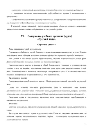 – оставлять сознательный пропуск буквы («окошко») на месте неосвоенных орфограмм;
        –   применять несколько дополнительных орфографических правил (в соответствии с
программой);
        – эффективно осуществлять проверку написанного, обнаруживать и аккуратно исправлять
все допущенные орфографические и пунктуационные ошибки.
        К концу обучения в начальной школе данная программа обеспечит готовность учащихся к
продолжению лингвистического образования на следующей ступени.


                   VI.    Содержание учебного предмета (курса)
                                 «Русский язык»

                                       Обучение грамоте

  Речь, практика речевой деятельности
  Речь как способ общения людей. Понятность и вежливость как главные качества речи. Правила
поведения во время общения; этикетные формулы приветствия, прощания, просьбы, извинения.
  Речь устная и письменная (общее представление); средства выразительности устной речи.
Деловые сообщения и словесные рисунки как разновидности речи.
  Накопление опыта участия в диалоге, в общей беседе, опыта говорения и слушания других,
точного ответа на вопросы, пользования правилами речи, средствами выразительности устной
речи. Понимание смысла читаемых текстов (при восприятии на слух). Составление небольших
рассказов по картинкам, по серии картинок, о себе и своей жизни.
  Предложение и слово
  Предложение как способ выражения мысли. Оформление предложений в устной и письменной
речи.
  Слово      как   название   чего-либо;   разграничение   слов   и   называемых   ими   явлений
действительности. Значение слов, смысловые связи, родственные отношения, вопросы к словам,
изменение слов в соответствии с вопросами (общее знакомство, накопление опыта наблюдений).
  Различение слова и предложения; выделение слов, конструирование, преобразование и
составление предложений.
  Фонетика
  Слог как минимальная произносительная единица. Способ выделения слогов, деление слов на
слоги.
  Звуки речи, их отличие от звуков окружающего мира. Единство звукового состава слова и его
значения. Приёмы интонационного выделения звуков.           Установление последовательности и
количества звуков в слове.

                                                                                             23
 
