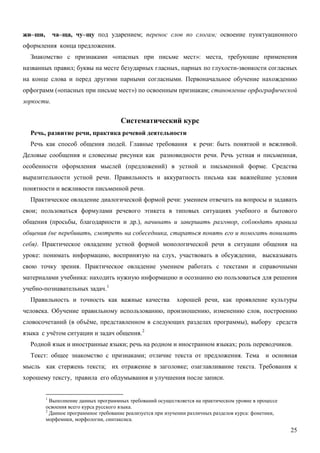 жи–ши,       ча–ща, чу–щу под ударением; перенос слов по слогам; освоение пунктуационного
оформления конца предложения.
  Знакомство с признаками «опасных при письме мест»: места, требующие применения
названных правил; буквы на месте безударных гласных, парных по глухости-звонкости согласных
на конце слова и перед другими парными согласными. Первоначальное обучение нахождению
орфограмм («опасных при письме мест») по освоенным признакам; становление орфографической
зоркости.


                                      Систематический курс
  Речь, развитие речи, практика речевой деятельности
  Речь как способ общения людей. Главные требования к речи: быть понятной и вежливой.
Деловые сообщения и словесные рисунки как разновидности речи. Речь устная и письменная,
особенности оформления мыслей (предложений) в устной и письменной форме. Средства
выразительности устной речи. Правильность и аккуратность письма как важнейшие условия
понятности и вежливости письменной речи.
  Практическое овладение диалогической формой речи: умением отвечать на вопросы и задавать
свои; пользоваться формулами речевого этикета в типовых ситуациях учебного и бытового
общения (просьбы, благодарности и др.), начинать и завершать разговор, соблюдать правила
общения (не перебивать, смотреть на собеседника, стараться понять его и помогать понимать
себя). Практическое овладение устной формой монологической речи в ситуации общения на
уроке: понимать информацию, воспринятую на слух, участвовать в обсуждении, высказывать
свою точку зрения. Практическое овладение умением работать с текстами и справочными
материалами учебника: находить нужную информацию и осознанно ею пользоваться для решения
учебно-познавательных задач. 1
  Правильность и точность как важные качества                хорошей речи, как проявление культуры
человека. Обучение правильному использованию, произношению, изменению слов, построению
словосочетаний (в объёме, представленном в следующих разделах программы), выбору средств
языка с учётом ситуации и задач общения. 2
  Родной язык и иностранные языки; речь на родном и иностранном языках; роль переводчиков.
  Текст: общее знакомство с признаками; отличие текста от предложения. Тема и основная
мысль как стержень текста; их отражение в заголовке; озаглавливание текста. Требования к
хорошему тексту, правила его обдумывания и улучшения после записи.


         1
           Выполнение данных программных требований осуществляется на практическом уровне в процессе
         освоения всего курса русского языка.
         2
           Данное программное требование реализуется при изучении различных разделов курса: фонетики,
         морфемики, морфологии, синтаксиса.

                                                                                                        25
 