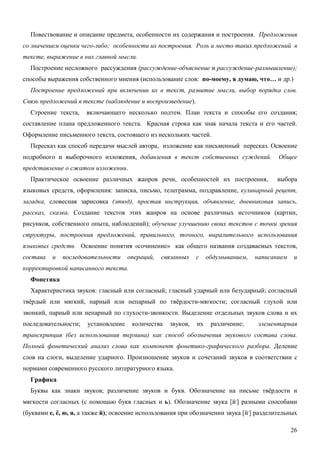 Повествование и описание предмета, особенности их содержания и построения. Предложения
со значением оценки чего-либо; особенности их построения. Роль и место таких предложений в
тексте, выражение в них главной мысли.
  Построение несложного рассуждения (рассуждение-объяснение и рассуждение-размышление);
способы выражения собственного мнения (использование слов: по-моему, я думаю, что… и др.)
  Построение предложений при включении их в текст, развитие мысли, выбор порядка слов.
Связь предложений в тексте (наблюдение и воспроизведение).
  Строение текста,    включающего несколько подтем. План текста и способы его создания;
составление плана предложенного текста. Красная строка как знак начала текста и его частей.
Оформление письменного текста, состоящего из нескольких частей.
  Пересказ как способ передачи мыслей автора, изложение как письменный пересказ. Освоение
подробного и выборочного изложения, добавления в текст собственных суждений.              Общее
представление о сжатом изложении.
  Практическое освоение различных жанров речи, особенностей их построения,               выбора
языковых средств, оформления: записка, письмо, телеграмма, поздравление, кулинарный рецепт,
загадка, словесная зарисовка (этюд), простая инструкция, объявление, дневниковая запись,
рассказ, сказка. Создание текстов этих жанров на основе различных источников (картин,
рисунков, собственного опыта, наблюдений); обучение улучшению своих текстов с точки зрения
структуры, построения предложений, правильного, точного, выразительного использования
языковых средств. Освоение понятия «сочинение» как общего названия создаваемых текстов,
состава   и   последовательности     операций,   связанных   с    обдумыванием,   написанием    и
корректировкой написанного текста.
  Фонетика
  Характеристика звуков: гласный или согласный; гласный ударный или безударный; согласный
твёрдый или мягкий, парный или непарный по твёрдости-мягкости; согласный глухой или
звонкий, парный или непарный по глухости-звонкости. Выделение отдельных звуков слова и их
последовательности;   установление    количества   звуков,   их    различение;     элементарная
транскрипция (без использования термина) как способ обозначения звукового состава слова.
Полный фонетический анализ слова как компонент фонетико-графического разбора. Деление
слов на слоги, выделение ударного. Произношение звуков и сочетаний звуков в соответствии с
нормами современного русского литературного языка.
  Графика
  Буквы как знаки звуков; различение звуков и букв. Обозначение на письме твёрдости и
мягкости согласных (с помощью букв гласных и ь). Обозначение звука [й,] разными способами
(буквами е, ё, ю, я, а также й); освоение использования при обозначении звука [й,] разделительных

                                                                                               26
 