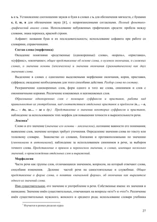 ь и ъ. Установление соотношения звуков и букв в словах с ь для обозначения мягкости, с буквами
е, ё, ю, я для обозначения звука [й,], с непроизносимыми согласными. Полный фонетико-
графический анализ слова. Использование небуквенных графических средств: пробела между
словами, знака переноса, красной строки.
  Алфавит: названия букв и их последовательность; использование алфавита при работе со
словарями, справочниками.
  Состав слова (морфемика)
  Овладение        понятиями      «родственные       (однокоренные)   слова»,   «корень»,   «приставка»,
«суффикс», «окончание»; общее представление об основе слова, о нулевом окончании, о сложных
словах, о значении основы (лексическом) и значении окончания (грамматическом) как двух
значениях слова.
  Выделение в словах с однозначно выделяемыми морфемами окончания, корня, приставки,
суффикса; овладение необходимыми для этого способами действия. Разбор слова по составу.
  Разграничение однокоренных слов, форм одного и того же слова, синонимов и слов с
омонимичными корнями. Различение изменяемых и неизменяемых слов.
  Образование однокоренных слов с помощью суффиксов и приставок, работа над
правильностью их употребления, над соответствием отдельных приставок и предлогов (в… – в,
до… – до, за… – за и др.)            Представление о значении некоторых суффиксов и приставок,
наблюдение за использованием этих морфем для повышения точности и выразительности речи.
  Лексика1
  Слово и его значение (значение его основы – лексическое), осознание важности его понимания;
выявление слов, значение которых требует уточнения. Определение значения слова по тексту или
толковому словарю.          Знакомство со словами, близкими и противоположными по значению
(синонимами и антонимами); наблюдение за использованием синонимов в речи, за выбором
точного слова. Представление о прямом и переносном значении, о словах, имеющих несколько
значений, о происхождении отдельных слов и выражений.
  Морфология
  Части речи как группы слов, отличающиеся значением, вопросом, на который отвечают слова,
способами изменения.           Деление          частей речи на самостоятельные и служебные. Общее
представление о форме слова, о понятии «начальной форма», об окончании как выразителе
одного из значений слова.
  Имя существительное, его значение и употребление в речи. Собственные имена: их значения и
написание. Значение имён существительных, отвечающих на вопросы «кто?» и «что?». Различение
имён существительных мужского, женского и среднего рода; использование словаря учебника

        1
            Изучается в разных разделах курса

                                                                                                     27
 