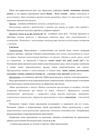 Работа над правильностью речи: над правильным ударением (звонит, позвонишь, послала,
начала…), над верным чередованием звуков (бежит – бегут, хочешь – хотят); наблюдения за
использованием форм настоящего времени вместо прошедшего, форм 2-го лица вместо 1-го для
повышения выразительности речи.
    Наречие: основные особенности; значение и употребление в речи.
    Использование наречий в предложениях и текстах при ответе на вопрос «Как пройти?».
Написание наиболее частотных наречий (в словарном порядке).
    Предлоги, союзы и, а, но, частица не как служебные части речи. Отличие предлогов от
приставок; участие предлогов в образовании падежных форм имён существительных и
местоимений. Назначение и использование союзов и, а, но; значение и использование частицы не
с глаголами.
    Синтаксис
    Словосочетание. Представление о словосочетании как способе более точного называния
предмета, признака, действия. Строение словосочетания; связь членов словосочетания по смыслу
и по форме. Значения словосочетаний (предмет и его признак; действие и место, время, способ
его совершения),       их отражение в вопросах: какой? какая? где? куда? когда? как? и др.
Подчинение имени прилагательного имени существительному в роде, числе и падеже, подчинение
в   падеже     имени     существительного   другому   имени    существительному   или   глаголу.
Предупреждение ошибок в словосочетаниях со словами типа: одеть, надеть; рассказывать,
описывать; любить, гордиться; доехать до …; поехать в (на), приехать из (с) и т.п.).
    Предложение, его назначение, признаки. Общее представление о понятии «член предложения».
    Виды предложений по цели (повествовательные, вопросительные, побудительные) и интонации
(восклицательные и невосклицательные); их оформление при письме.
    Общее представление о диалоге. Правила вежливости при разговоре по телефону. Способы
построения     предложений     при   ответе   на   вопрос   «Почему?».   Практическое   освоение
побудительных      предложений       с выражением совета, просьбы, пожелания,      требования;
особенности их произнесения; оформление предложений со словом пожалуйста           в письменной
речи.
    Нахождение главных членов предложения (подлежащего и сказуемого) как его основы.
Различение главных и второстепенных членов предложения. Общее представление о видах
второстепенных членов предложения: определение, дополнение, обстоятельство. Разграничение
распространенных и нераспространенных предложений.
    Однородные члены предложения: их назначение, признаки, употребление (на практическом
уровне); использование бессоюзной связи, союзов и, а, но.
     Сложные предложения, их отличие от простых: общее представление.

                                                                                             29
 