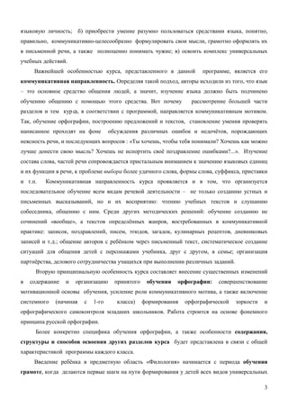 языковую личность; б) приобрести умение разумно пользоваться средствами языка, понятно,
правильно, коммуникативно-целесообразно формулировать свои мысли, грамотно оформлять их
в письменной речи, а также полноценно понимать чужие; в) освоить комплекс универсальных
учебных действий.
     Важнейшей особенностью курса, представленного в данной           программе, является его
коммуникативная направленность. Определяя такой подход, авторы исходили из того, что язык
– это основное средство общения людей, а значит, изучение языка должно быть подчинено
обучению общению с помощью этого средства. Вот почему             рассмотрение большей части
разделов и тем кур са, в соответствии с программой, направляется коммуникативным мотивом.
Так, обучение орфографии, построению предложений и текстов, становление умения проверять
написанное проходят на фоне        обсуждения различных ошибок и недочётов, порождающих
неясность речи, и последующих вопросов : «Ты хочешь, чтобы тебя понимали? Хочешь как можно
лучше донести свою мысль? Хочешь не испортить своё поздравление ошибками?...». Изучение
состава слова, частей речи сопровождается пристальным вниманием к значению языковых единиц
и их функции в речи, к проблеме выбора более удачного слова, формы слова, суффикса, приставки
и т.п.   Коммуникативная направленность курса проявляется и в том, что организуется
последовательное обучение всем видам речевой деятельности – не только созданию устных и
письменных высказываний, но и их восприятию: чтению учебных текстов и слушанию
собеседника, общению с ним. Среди других методических решений: обучение созданию не
сочинений «вообще», а текстов определённых жанров, востребованных в коммуникативной
практике: записок, поздравлений, писем, этюдов, загадок, кулинарных рецептов, дневниковых
записей и т.д.; общение авторов с ребёнком через письменный текст, систематическое создание
ситуаций для общения детей с персонажами учебника, друг с другом, в семье; организация
партнёрства, делового сотрудничества учащихся при выполнении различных заданий.
      Вторую принципиальную особенность курса составляет внесение существенных изменений
в   содержание   и   организацию     принятого    обучения   орфографии:   совершенствование
мотивационной основы обучения, усиление роли коммуникативного мотива, а также включение
системного   (начиная   с   1-го     класса)     формирования   орфографической   зоркости   и
орфографического самоконтроля младших школьников. Работа строится на основе фонемного
принципа русской орфографии.
      Более конкретно специфика обучения орфографии, а также особенности содержания,
структуры и способов освоения других разделов курса будет представлена в связи с общей
характеристикой программы каждого класса.
     Введение ребёнка в предметную область «Филология» начинается с периода обучения
грамоте, когда делаются первые шаги на пути формирования у детей всех видов универсальных

                                                                                             3
 