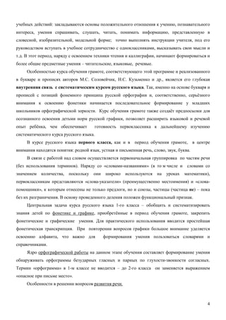 учебных действий: закладываются основы положительного отношения к учению, познавательного
интереса, умения спрашивать, слушать, читать, понимать информацию, представленную в
словесной, изобразительной, модельной форме; точно выполнять инструкции учителя, под его
руководством вступать в учебное сотрудничество с одноклассниками, высказывать свои мысли и
т.д. В этот период, наряду с освоением техники чтения и каллиграфии, начинают формироваться и
более общие предметные умения – читательские, языковые, речевые.
     Особенностью курса обучения грамоте, соответствующего этой программе и реализованного
в букваре и прописях авторов М.С. Соловейчик, Н.С. Кузьменко и др., является его глубокая
внутренняя связь с систематическим курсом русского языка. Так, именно на основе букваря и
прописей с позиций фонемного принципа русской орфографии и, соответственно, серьёзного
внимания к освоению фонетики начинается последовательное формирование у младших
школьников орфографической зоркости. Курс обучения грамоте также создаёт предпосылки для
осознанного освоения детьми норм русской графики, позволяет расширить языковой и речевой
опыт ребёнка, чем обеспечивает        готовность первоклассника к дальнейшему изучению
систематического курса русского языка.
     В курсе русского языка первого класса, как и в       период обучения грамоте,       в центре
внимания находятся понятия: родной язык, устная и письменная речь, слово, звук, буква.
     В связи с работой над словом осуществляется первоначальная группировка по частям речи
(без использования терминов). Наряду со «словами-названиями» (в то м числе и        словами со
значением   количества,   поскольку   они    широко   используются   на   уроках   математики),
первоклассникам представляются «слова-указатели» (преимущественно местоимения) и «слова-
помощники», к которым отнесены не только предлоги, но и союзы, частицы (частица не) – пока
без их разграничения. В основу проведенного деления положен функциональный признак.
     Центральная задача курса русского языка 1-го класса – обобщить и систематизировать
знания детей по фонетике и графике, приобретённые в период обучения грамоте, закрепить
фонетические и графические умения. Для практического использования вводится простейшая
фонетическая транскрипция. При повторении вопросов графики большое внимание уделяется
освоению алфавита, что важно для            формирования умения пользоваться словарями и
справочниками.
     Ядро орфографической работы на данном этапе обучения составляет формирование умения
обнаруживать орфограммы безударных гласных и парных по глухости-звонкости согласных.
Термин «орфограмма» в 1-м классе не вводится – до 2-го класса он заменяется выражением
«опасное при письме место».
     Особенности в решении вопросов развития речи.



                                                                                               4
 