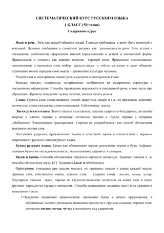 СИСТЕМАТИЧЕСКИЙ КУРС РУССКОГО ЯЗЫКА
                                   1 КЛАСС (50 часов)
                                     Содержание курса


  Язык и речь. Речь как способ общения людей. Главные требования к речи: быть понятной и
вежливой. Деловые сообщения и словесные рисунки как разновидности речи. Речь устная и
письменная, особенности оформления мыслей (предложений) в устной и письменной форме.
Правильность и точность как важные качества       хорошей речи. Правильное использование,
произношение и написание слов, выбор средств языка с учётом ситуации и задач общения,
стремление точнее передать свою мысль – проявление культуры человека.
  Родной язык и иностранные языки; речь на родном и иностранном языке.
  Записка, письмо, телеграмма, поздравление: особенности их содержания, структуры и
письменного оформления. Способы проявления вежливости в письменной речи, в том числе при
обращении. Правило поведения: чужие записки, письма читать нельзя.
  Слово. Группы слов: слова-названия людей, животных, вещей и т.д., их признаков, действий,
количества; слова-указатели; слова-помощники. Собственные имена.
   Звуки русского языка. Звуки гласные и согласные; гласные ударные и безударные; согласные
твердые и мягкие, парные и непарные; согласные звонкие и глухие, парные и непарные
(обобщение). Элементарная транскрипция (термин не употребляется) как способ обозначения
звукового состава слов.
  Постановка ударения, произношение звуков и сочетаний звуков в соответствии с нормами
современного русского литературного языка.
  Буквы русского языка. Буквы как обозначения звуков; различение звуков и букв. Алфавит:
названия букв и их последовательность; использование алфавита в словарях.
  Звуки и буквы. Способы обозначения твёрдости-мягкости согласных буквами гласных и ь;
способы обозначения звука [й’] буквами е,ё,ю,я; й (обобщение).
  Орфограммы («опасные при письме места»), их признаки: начало и конец каждой мысли,
границы слов, собственные имена, перенос слов,        ударные слоги     жи-ши, ча-ща, чу-щу;
безударные гласные    звуки, парные по глухости-звонкости согласные на конце слов и перед
другими парными по глухости-звонкости. Способы нахождения «опасных мест» и их указание в
записанном тексте.
      1. Овладение правилами правописания: прописная буква в начале предложения, в
         собственных именах; раздельное написание предлогов с другими словами; перенос слов;
         сочетания жи-ши, ча-ща, чу-щу в положении под ударением.
 