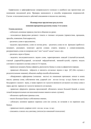 Графические и орфографические неправильности («описки и ошибки») как препятствия для
понимания письменной речи. Проверка написанного и способы исправления погрешностей.
Состав и последовательность действий списывания и письма под диктовку.


                               Планируемые предметные результаты
                        освоения программы русскому языку 1-го класса
  Ученик научится:
  – соблюдать основные правила участия в общении на уроке;
  – пользоваться формулами речевого этикета в типовых ситуациях (приветствия, прощания,
просьбы, извинения, благодарности);
  – различать слово и предложение;
  – выделять предложение, слово из потока речи; – различать слова по их функции («работе»):
называют, указывают, помогают другим словам; ставить вопросы к словам-названиям,
разграничивать слова по вопросам кто? что? какой? какая? какие и др.;
  – различать звуки и буквы;
  – выделять последовательность звуков слова, характеризовать каждый (гласный/согласный,
гласный ударный/безударный, согласный твёрдый/мягкий, звонкий/глухой); строить модель
слогового и звукового состава слова из 5–6 звуков;
  – правильно называть буквы алфавита, располагать буквы и слова в алфавитном порядке;
  – правильно обозначать твёрдость и мягкость согласных звуков и звук [й’] (без случаев с
разделительными знаками), объяснять выбор способа обозначения;
  – обнаруживать орфограммы («опасные места») по освоенным признакам: начало и конец
мысли, граница слова, собственное имя, ударный слог жи-ши (ча-ща, чу-щу); буква на месте
безударного гласного звука, а также парного по глухости-звонкости согласного на конце слова и
перед другим парным по глухости-звонкости согласным;
  – правильно оформлять границы предложений: обозначать начало большой буквой, а конец
точкой (вопросительным или восклицательным знаком в ясных случаях);
  – обозначать пробелами границы слов;
  – писать большую букву в собственных именах;
  – соблюдать основное правило переноса слов (по слогам, не оставляя и не перенося одну
букву);
   – правильно писать ударные слоги жи-ши, ча-ща, чу-щу;
  – списывать и писать под диктовку учителя (по освоенной технологии):




                                                                                          47
 