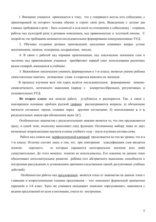1. Внимание учащихся привлекается к тому, что у говорящего всегда есть собеседник, с
ориентировкой на которого человек обычно и строит свою речь. Выведенные с детьми два
главных требования к речи – быть понятной и вежливой по отношению к собеседнику – стержень
работы над культурой речи и речевым поведением, над правильностью и эстетикой письма. С
опорой на эти требования начинается последовательное формирование коммуникативных УУД.
     2. Обучаясь созданию речевых произведений, школьники осваивают жанры: устное
воспоминание, записка, телеграмма, поздравление, письмо.
     4. В связи с работой над нормами произношения, над лексическим значением слов и
частично над правописанием учащиеся       приобретают первый опыт использования различных
видов словарей, имеющихся в учебнике.
     5. Важнейшим лексическим умением, формируемым в 1-м классе, является умение ребенка
самостоятельно замечать незнакомые слова и стараться выяснять их значения.
     В процессе изучения всех тем курса ведётся последовательное формирование знаково-
символического, логического мышления (наряду с         конкретно-образным), регулятивных и
познавательных УУД.
     Во втором классе вся начатая работа        углубляется и расширяется. Так, в связи с
повторением основных проблем русской графики        рассматриваются вопросы: а) обозначение
мягкости согласных звуков, стоящих перед      другими согласными; б) использование ь и ъ
разделительных знаков при обозначении звука [й’].
     Особенностью знакомства с разделительными знаками является то, что они предъявляются
сразу, в одной теме, поскольку выполняют одну функцию. Осознанному выбору знака из двух
возможных второклассники научатся в конце учебного года – после изучения состава слова.
      Работа над словом как морфологической единицей продолжается на том же уровне, что и в
1-м классе. Отличие состоит лишь в том, что при повторении      классификации слов вводится
понятие      «предмет»,    за   которым   скрывается   категориальное   значение   всех   имён
существительных. До этого момента понятие не использовалось. Его освоение на данном этапе
обеспечивает интеллектуальное развитие ребёнка (его абстрактного мышления, способности к
построению рассуждения, к установлению причинно-следственных связей, регулятивных учебных
действий).
      Особенностью работы над предложением является отказ от знакомства на данном этапе с
главными и второстепенными членами предложения – этот компонент формальной грамматики
перенесён в 3-й класс. Здесь же учащиеся овладевают понятием «предложение», знакомятся с
видами предложений по цели и интонации, учатся их построению.




                                                                                             5
 